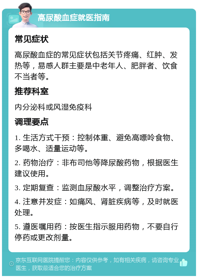 高尿酸血症就医指南 常见症状 高尿酸血症的常见症状包括关节疼痛、红肿、发热等，易感人群主要是中老年人、肥胖者、饮食不当者等。 推荐科室 内分泌科或风湿免疫科 调理要点 1. 生活方式干预：控制体重、避免高嘌呤食物、多喝水、适量运动等。 2. 药物治疗：非布司他等降尿酸药物，根据医生建议使用。 3. 定期复查：监测血尿酸水平，调整治疗方案。 4. 注意并发症：如痛风、肾脏疾病等，及时就医处理。 5. 遵医嘱用药：按医生指示服用药物，不要自行停药或更改剂量。