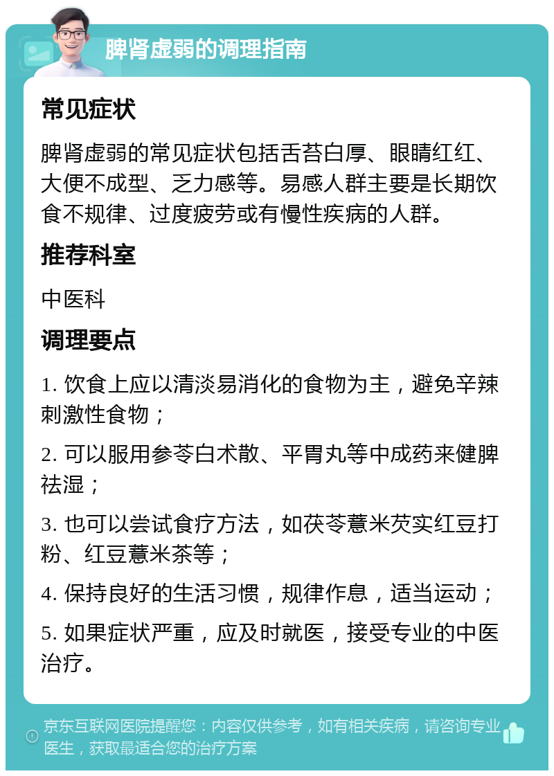 脾肾虚弱的调理指南 常见症状 脾肾虚弱的常见症状包括舌苔白厚、眼睛红红、大便不成型、乏力感等。易感人群主要是长期饮食不规律、过度疲劳或有慢性疾病的人群。 推荐科室 中医科 调理要点 1. 饮食上应以清淡易消化的食物为主，避免辛辣刺激性食物； 2. 可以服用参苓白术散、平胃丸等中成药来健脾祛湿； 3. 也可以尝试食疗方法，如茯苓薏米芡实红豆打粉、红豆薏米茶等； 4. 保持良好的生活习惯，规律作息，适当运动； 5. 如果症状严重，应及时就医，接受专业的中医治疗。