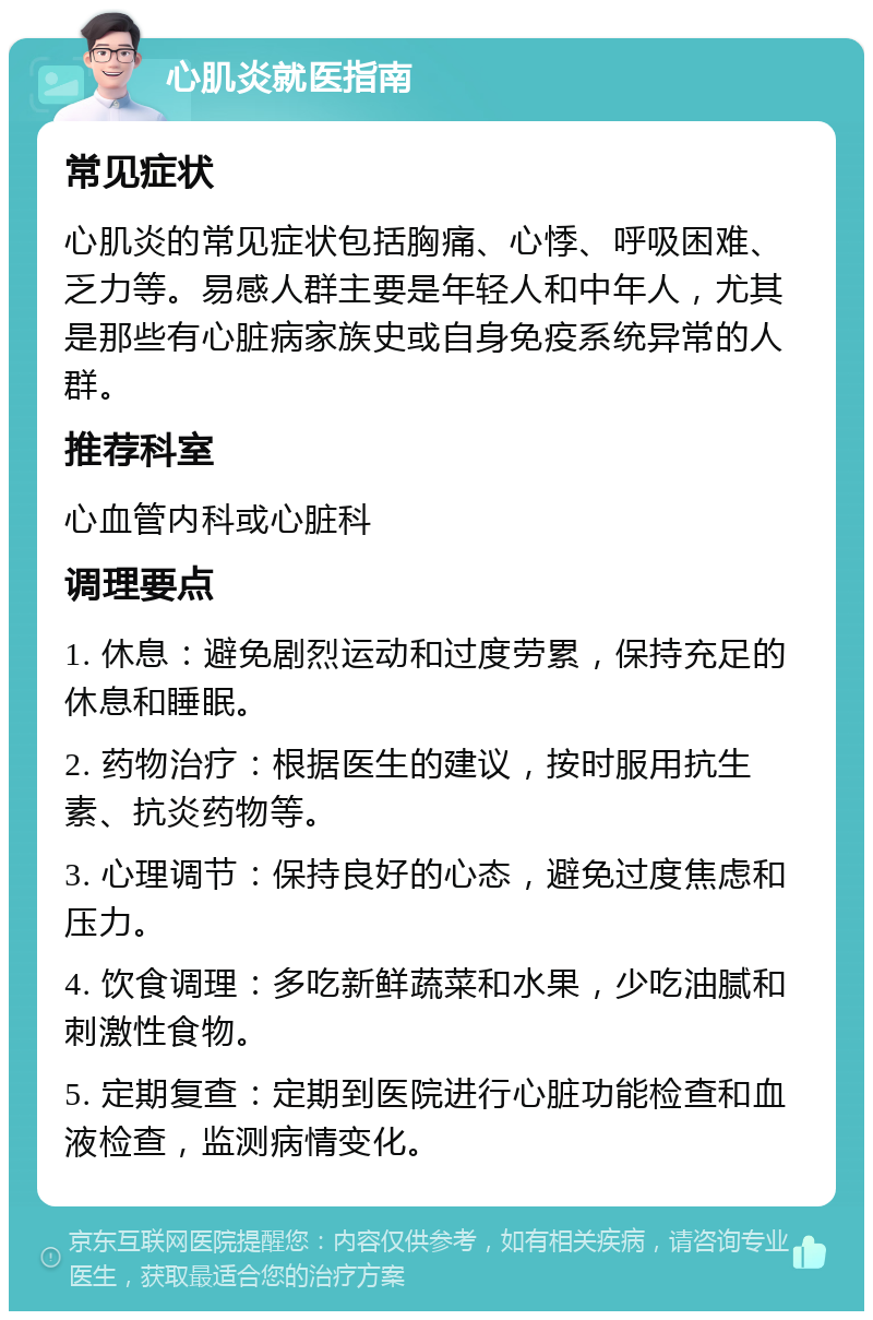 心肌炎就医指南 常见症状 心肌炎的常见症状包括胸痛、心悸、呼吸困难、乏力等。易感人群主要是年轻人和中年人，尤其是那些有心脏病家族史或自身免疫系统异常的人群。 推荐科室 心血管内科或心脏科 调理要点 1. 休息：避免剧烈运动和过度劳累，保持充足的休息和睡眠。 2. 药物治疗：根据医生的建议，按时服用抗生素、抗炎药物等。 3. 心理调节：保持良好的心态，避免过度焦虑和压力。 4. 饮食调理：多吃新鲜蔬菜和水果，少吃油腻和刺激性食物。 5. 定期复查：定期到医院进行心脏功能检查和血液检查，监测病情变化。