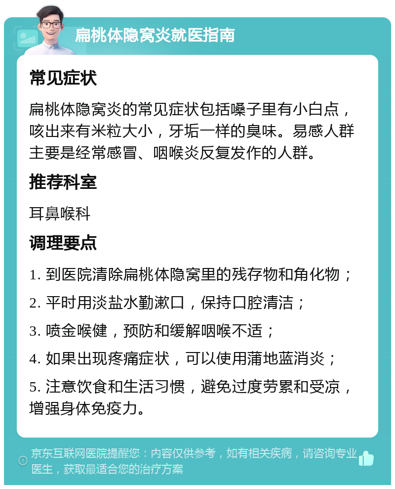 扁桃体隐窝炎就医指南 常见症状 扁桃体隐窝炎的常见症状包括嗓子里有小白点，咳出来有米粒大小，牙垢一样的臭味。易感人群主要是经常感冒、咽喉炎反复发作的人群。 推荐科室 耳鼻喉科 调理要点 1. 到医院清除扁桃体隐窝里的残存物和角化物； 2. 平时用淡盐水勤漱口，保持口腔清洁； 3. 喷金喉健，预防和缓解咽喉不适； 4. 如果出现疼痛症状，可以使用蒲地蓝消炎； 5. 注意饮食和生活习惯，避免过度劳累和受凉，增强身体免疫力。