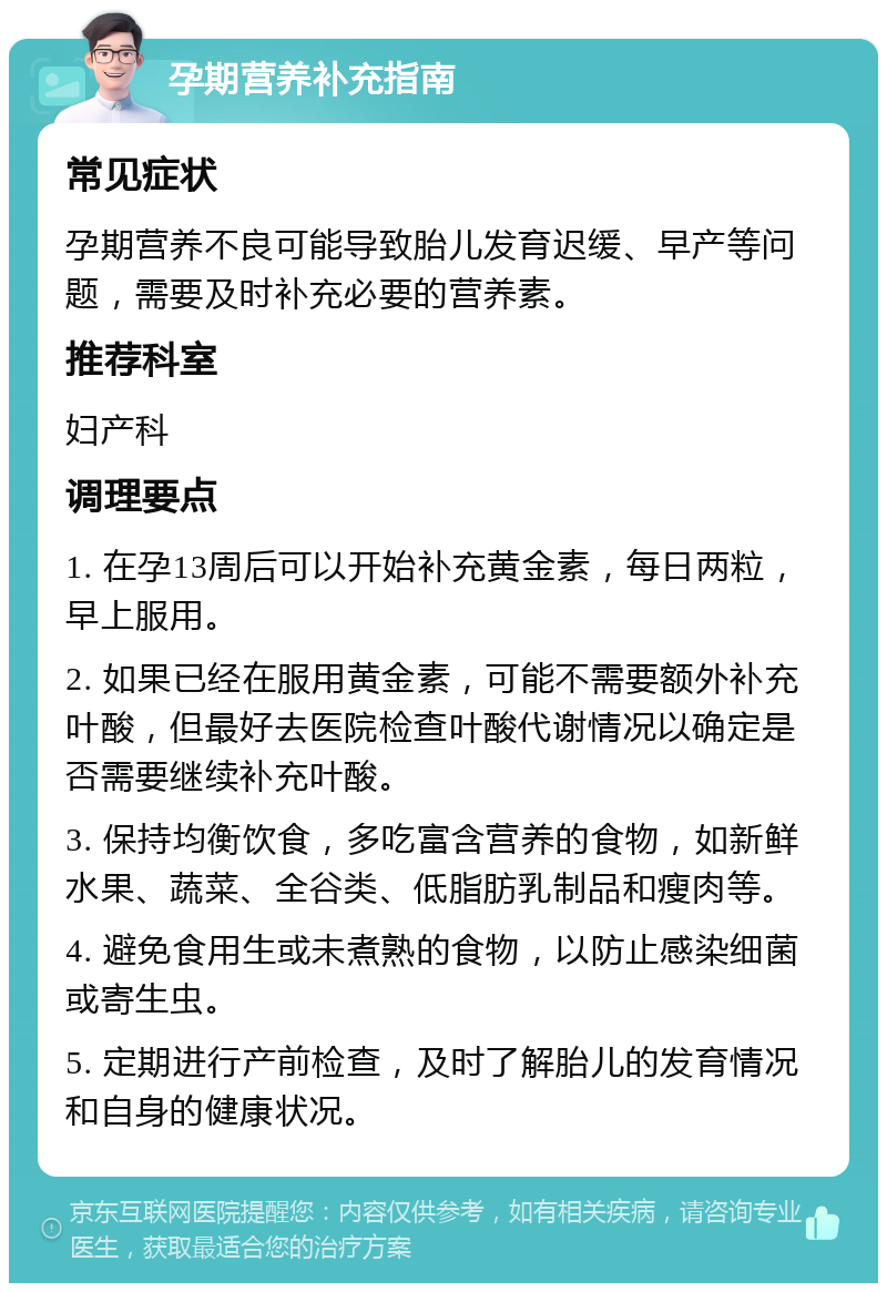 孕期营养补充指南 常见症状 孕期营养不良可能导致胎儿发育迟缓、早产等问题，需要及时补充必要的营养素。 推荐科室 妇产科 调理要点 1. 在孕13周后可以开始补充黄金素，每日两粒，早上服用。 2. 如果已经在服用黄金素，可能不需要额外补充叶酸，但最好去医院检查叶酸代谢情况以确定是否需要继续补充叶酸。 3. 保持均衡饮食，多吃富含营养的食物，如新鲜水果、蔬菜、全谷类、低脂肪乳制品和瘦肉等。 4. 避免食用生或未煮熟的食物，以防止感染细菌或寄生虫。 5. 定期进行产前检查，及时了解胎儿的发育情况和自身的健康状况。