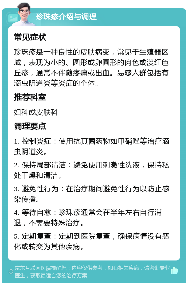 珍珠疹介绍与调理 常见症状 珍珠疹是一种良性的皮肤病变，常见于生殖器区域，表现为小的、圆形或卵圆形的肉色或淡红色丘疹，通常不伴随疼痛或出血。易感人群包括有滴虫阴道炎等炎症的个体。 推荐科室 妇科或皮肤科 调理要点 1. 控制炎症：使用抗真菌药物如甲硝唑等治疗滴虫阴道炎。 2. 保持局部清洁：避免使用刺激性洗液，保持私处干燥和清洁。 3. 避免性行为：在治疗期间避免性行为以防止感染传播。 4. 等待自愈：珍珠疹通常会在半年左右自行消退，不需要特殊治疗。 5. 定期复查：定期到医院复查，确保病情没有恶化或转变为其他疾病。