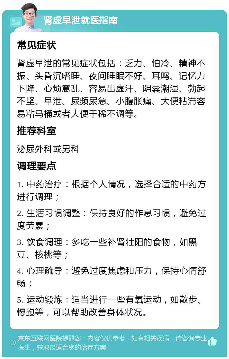 肾虚早泄就医指南 常见症状 肾虚早泄的常见症状包括：乏力、怕冷、精神不振、头昏沉嗜睡、夜间睡眠不好、耳鸣、记忆力下降、心烦意乱、容易出虚汗、阴囊潮湿、勃起不坚、早泄、尿频尿急、小腹胀痛、大便粘滞容易粘马桶或者大便干稀不调等。 推荐科室 泌尿外科或男科 调理要点 1. 中药治疗：根据个人情况，选择合适的中药方进行调理； 2. 生活习惯调整：保持良好的作息习惯，避免过度劳累； 3. 饮食调理：多吃一些补肾壮阳的食物，如黑豆、核桃等； 4. 心理疏导：避免过度焦虑和压力，保持心情舒畅； 5. 运动锻炼：适当进行一些有氧运动，如散步、慢跑等，可以帮助改善身体状况。