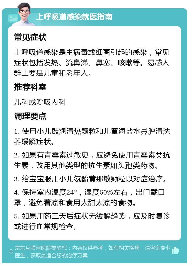 上呼吸道感染就医指南 常见症状 上呼吸道感染是由病毒或细菌引起的感染，常见症状包括发热、流鼻涕、鼻塞、咳嗽等。易感人群主要是儿童和老年人。 推荐科室 儿科或呼吸内科 调理要点 1. 使用小儿豉翘清热颗粒和儿童海盐水鼻腔清洗器缓解症状。 2. 如果有青霉素过敏史，应避免使用青霉素类抗生素，改用其他类型的抗生素如头孢类药物。 3. 给宝宝服用小儿氨酚黄那敏颗粒以对症治疗。 4. 保持室内温度24°，湿度60%左右，出门戴口罩，避免着凉和食用太甜太凉的食物。 5. 如果用药三天后症状无缓解趋势，应及时复诊或进行血常规检查。