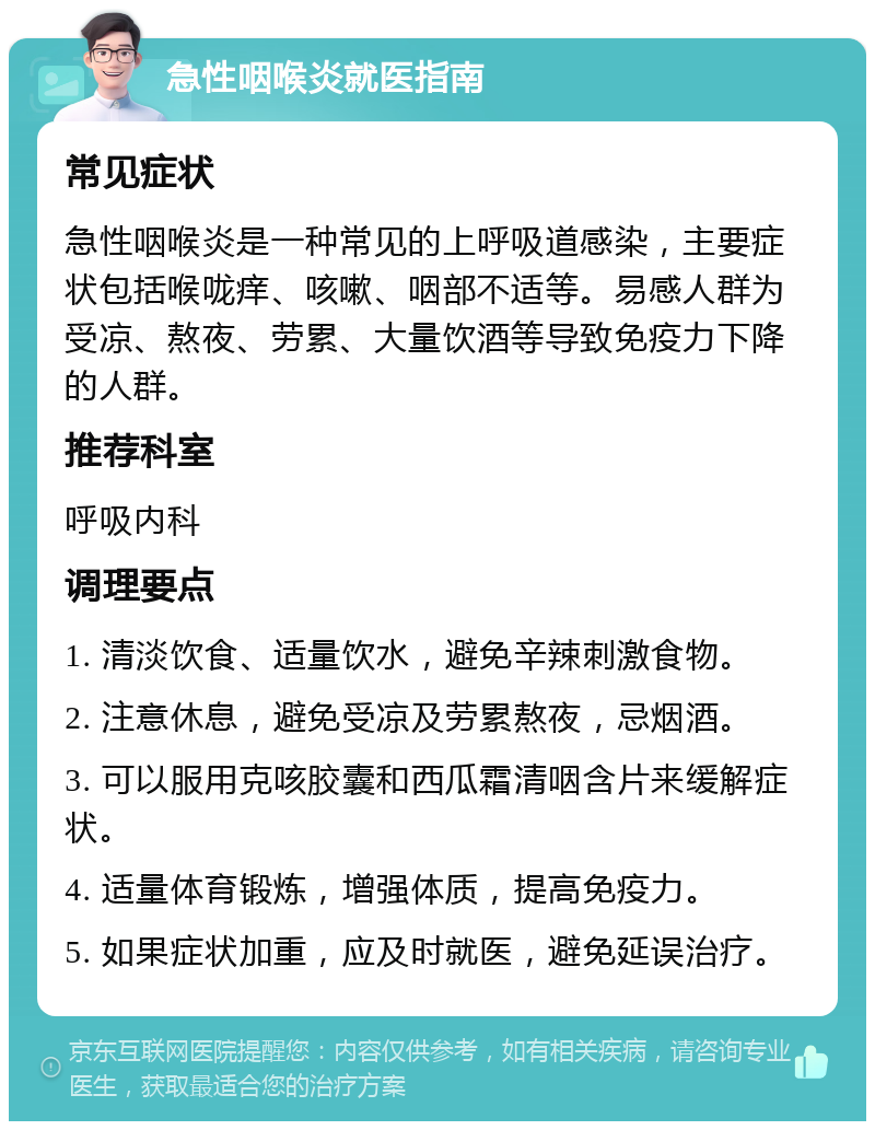 急性咽喉炎就医指南 常见症状 急性咽喉炎是一种常见的上呼吸道感染，主要症状包括喉咙痒、咳嗽、咽部不适等。易感人群为受凉、熬夜、劳累、大量饮酒等导致免疫力下降的人群。 推荐科室 呼吸内科 调理要点 1. 清淡饮食、适量饮水，避免辛辣刺激食物。 2. 注意休息，避免受凉及劳累熬夜，忌烟酒。 3. 可以服用克咳胶囊和西瓜霜清咽含片来缓解症状。 4. 适量体育锻炼，增强体质，提高免疫力。 5. 如果症状加重，应及时就医，避免延误治疗。