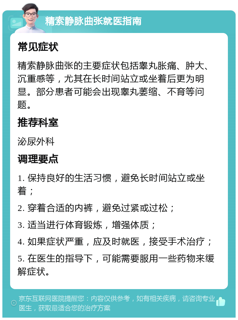 精索静脉曲张就医指南 常见症状 精索静脉曲张的主要症状包括睾丸胀痛、肿大、沉重感等，尤其在长时间站立或坐着后更为明显。部分患者可能会出现睾丸萎缩、不育等问题。 推荐科室 泌尿外科 调理要点 1. 保持良好的生活习惯，避免长时间站立或坐着； 2. 穿着合适的内裤，避免过紧或过松； 3. 适当进行体育锻炼，增强体质； 4. 如果症状严重，应及时就医，接受手术治疗； 5. 在医生的指导下，可能需要服用一些药物来缓解症状。