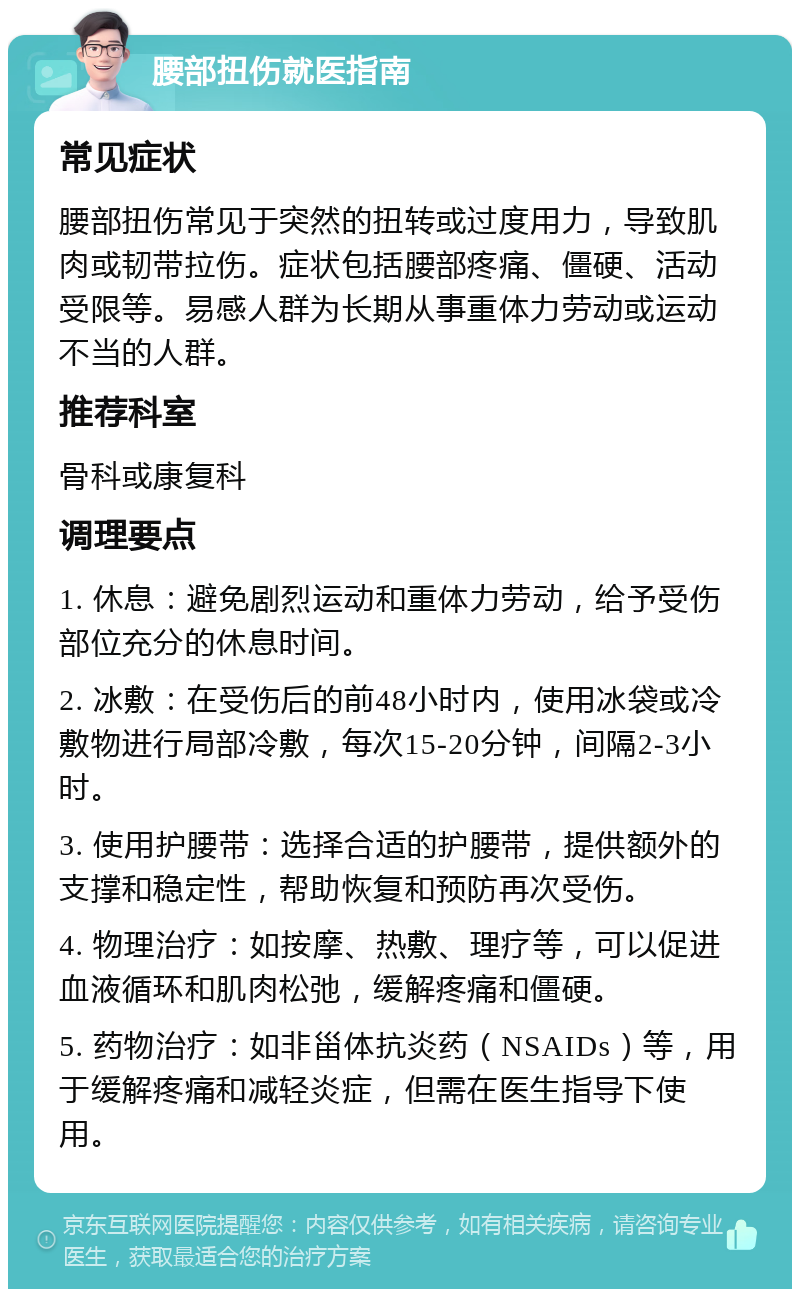 腰部扭伤就医指南 常见症状 腰部扭伤常见于突然的扭转或过度用力，导致肌肉或韧带拉伤。症状包括腰部疼痛、僵硬、活动受限等。易感人群为长期从事重体力劳动或运动不当的人群。 推荐科室 骨科或康复科 调理要点 1. 休息：避免剧烈运动和重体力劳动，给予受伤部位充分的休息时间。 2. 冰敷：在受伤后的前48小时内，使用冰袋或冷敷物进行局部冷敷，每次15-20分钟，间隔2-3小时。 3. 使用护腰带：选择合适的护腰带，提供额外的支撑和稳定性，帮助恢复和预防再次受伤。 4. 物理治疗：如按摩、热敷、理疗等，可以促进血液循环和肌肉松弛，缓解疼痛和僵硬。 5. 药物治疗：如非甾体抗炎药（NSAIDs）等，用于缓解疼痛和减轻炎症，但需在医生指导下使用。