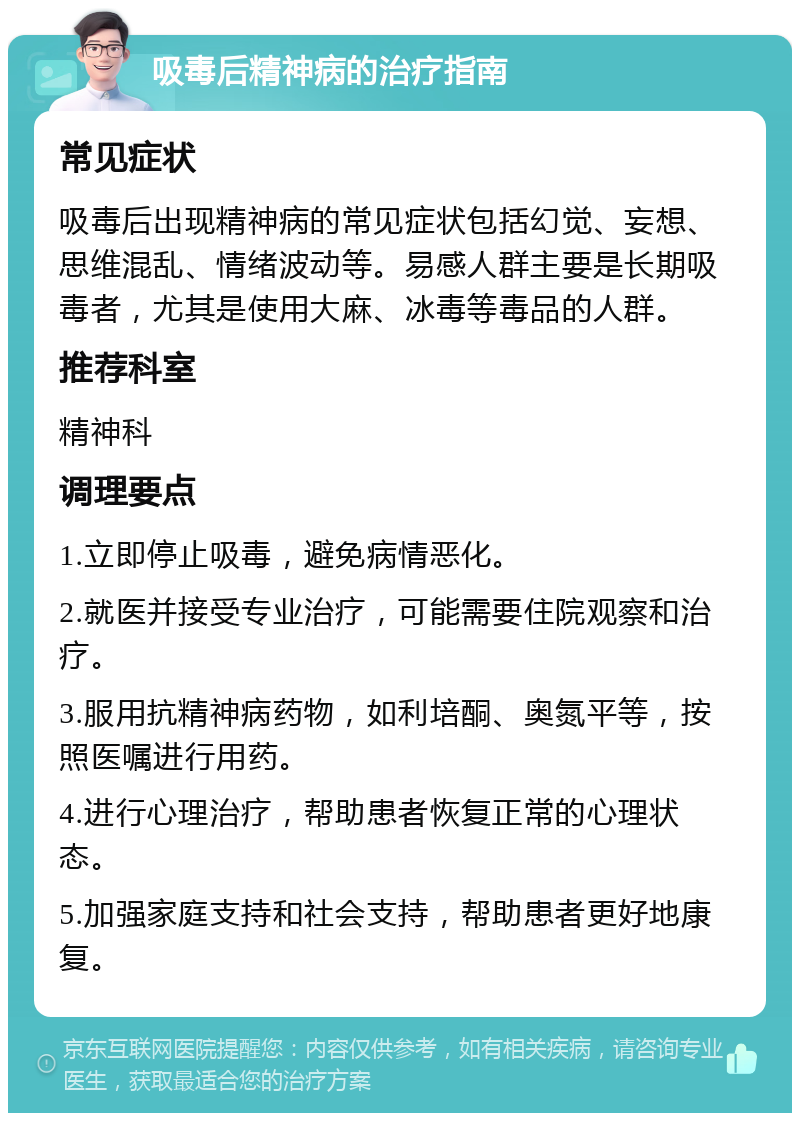 吸毒后精神病的治疗指南 常见症状 吸毒后出现精神病的常见症状包括幻觉、妄想、思维混乱、情绪波动等。易感人群主要是长期吸毒者，尤其是使用大麻、冰毒等毒品的人群。 推荐科室 精神科 调理要点 1.立即停止吸毒，避免病情恶化。 2.就医并接受专业治疗，可能需要住院观察和治疗。 3.服用抗精神病药物，如利培酮、奥氮平等，按照医嘱进行用药。 4.进行心理治疗，帮助患者恢复正常的心理状态。 5.加强家庭支持和社会支持，帮助患者更好地康复。