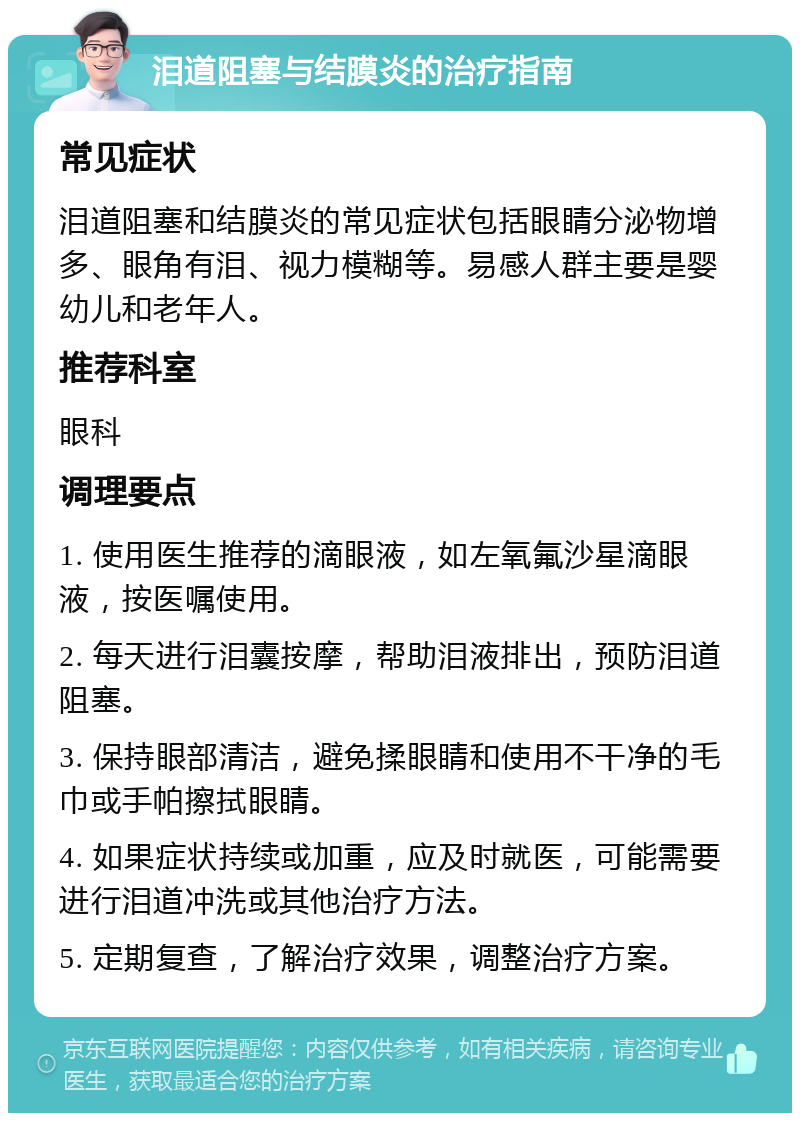 泪道阻塞与结膜炎的治疗指南 常见症状 泪道阻塞和结膜炎的常见症状包括眼睛分泌物增多、眼角有泪、视力模糊等。易感人群主要是婴幼儿和老年人。 推荐科室 眼科 调理要点 1. 使用医生推荐的滴眼液，如左氧氟沙星滴眼液，按医嘱使用。 2. 每天进行泪囊按摩，帮助泪液排出，预防泪道阻塞。 3. 保持眼部清洁，避免揉眼睛和使用不干净的毛巾或手帕擦拭眼睛。 4. 如果症状持续或加重，应及时就医，可能需要进行泪道冲洗或其他治疗方法。 5. 定期复查，了解治疗效果，调整治疗方案。