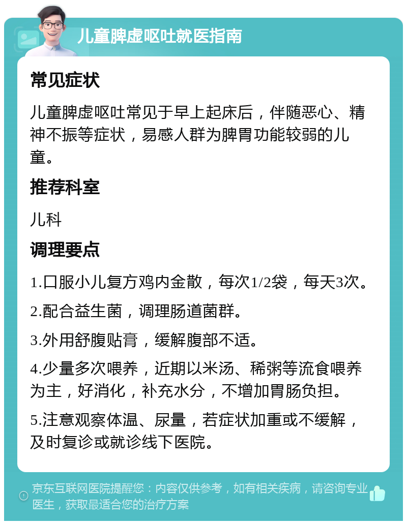 儿童脾虚呕吐就医指南 常见症状 儿童脾虚呕吐常见于早上起床后，伴随恶心、精神不振等症状，易感人群为脾胃功能较弱的儿童。 推荐科室 儿科 调理要点 1.口服小儿复方鸡内金散，每次1/2袋，每天3次。 2.配合益生菌，调理肠道菌群。 3.外用舒腹贴膏，缓解腹部不适。 4.少量多次喂养，近期以米汤、稀粥等流食喂养为主，好消化，补充水分，不增加胃肠负担。 5.注意观察体温、尿量，若症状加重或不缓解，及时复诊或就诊线下医院。