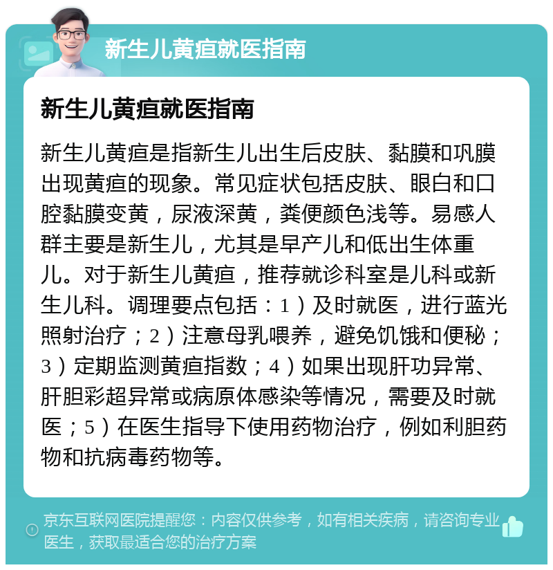 新生儿黄疸就医指南 新生儿黄疸就医指南 新生儿黄疸是指新生儿出生后皮肤、黏膜和巩膜出现黄疸的现象。常见症状包括皮肤、眼白和口腔黏膜变黄，尿液深黄，粪便颜色浅等。易感人群主要是新生儿，尤其是早产儿和低出生体重儿。对于新生儿黄疸，推荐就诊科室是儿科或新生儿科。调理要点包括：1）及时就医，进行蓝光照射治疗；2）注意母乳喂养，避免饥饿和便秘；3）定期监测黄疸指数；4）如果出现肝功异常、肝胆彩超异常或病原体感染等情况，需要及时就医；5）在医生指导下使用药物治疗，例如利胆药物和抗病毒药物等。