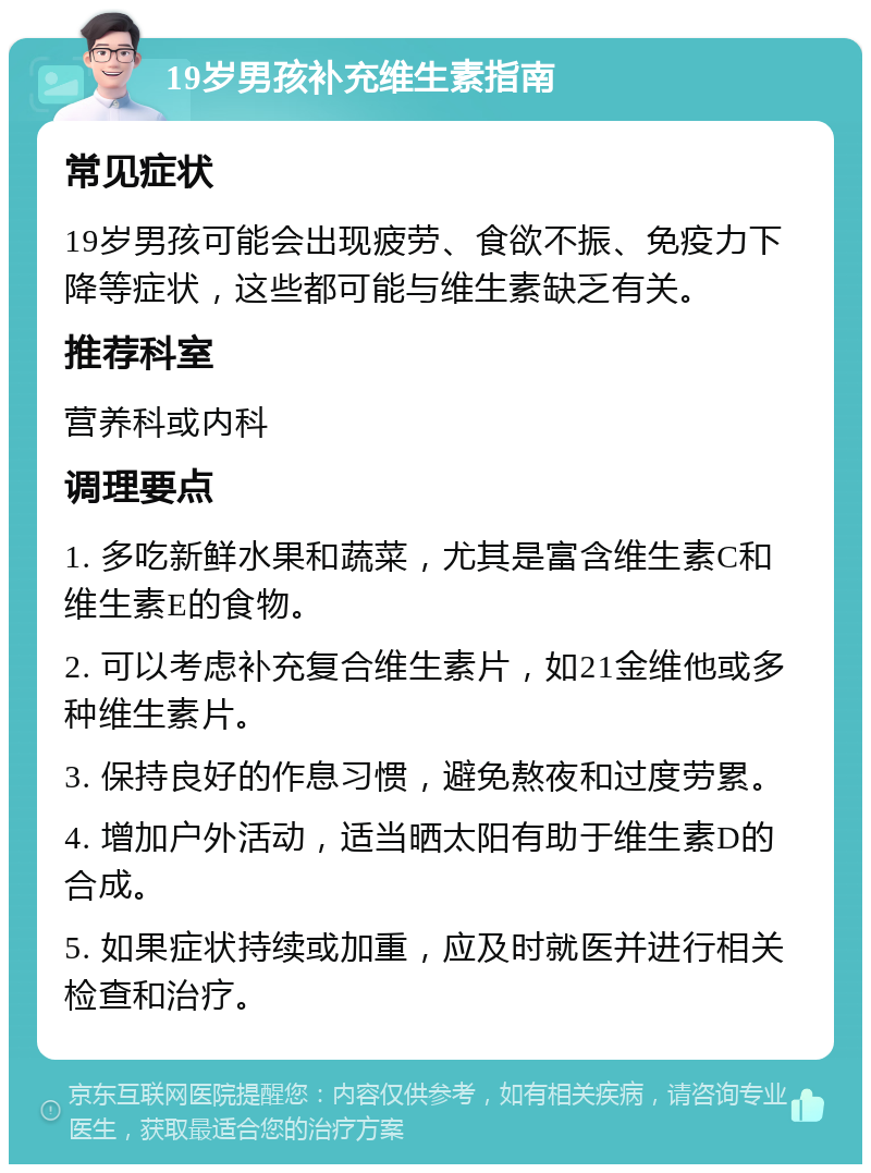 19岁男孩补充维生素指南 常见症状 19岁男孩可能会出现疲劳、食欲不振、免疫力下降等症状，这些都可能与维生素缺乏有关。 推荐科室 营养科或内科 调理要点 1. 多吃新鲜水果和蔬菜，尤其是富含维生素C和维生素E的食物。 2. 可以考虑补充复合维生素片，如21金维他或多种维生素片。 3. 保持良好的作息习惯，避免熬夜和过度劳累。 4. 增加户外活动，适当晒太阳有助于维生素D的合成。 5. 如果症状持续或加重，应及时就医并进行相关检查和治疗。