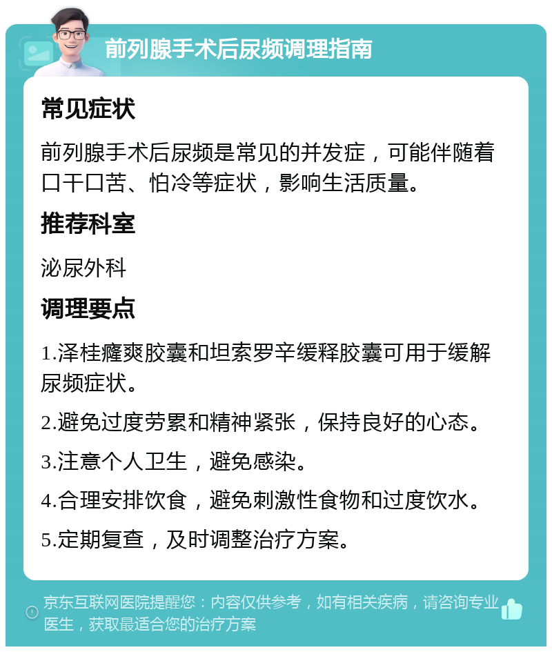 前列腺手术后尿频调理指南 常见症状 前列腺手术后尿频是常见的并发症，可能伴随着口干口苦、怕冷等症状，影响生活质量。 推荐科室 泌尿外科 调理要点 1.泽桂癃爽胶囊和坦索罗辛缓释胶囊可用于缓解尿频症状。 2.避免过度劳累和精神紧张，保持良好的心态。 3.注意个人卫生，避免感染。 4.合理安排饮食，避免刺激性食物和过度饮水。 5.定期复查，及时调整治疗方案。