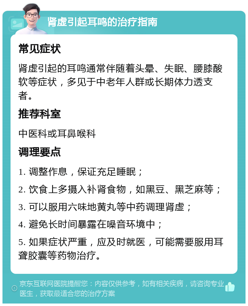 肾虚引起耳鸣的治疗指南 常见症状 肾虚引起的耳鸣通常伴随着头晕、失眠、腰膝酸软等症状，多见于中老年人群或长期体力透支者。 推荐科室 中医科或耳鼻喉科 调理要点 1. 调整作息，保证充足睡眠； 2. 饮食上多摄入补肾食物，如黑豆、黑芝麻等； 3. 可以服用六味地黄丸等中药调理肾虚； 4. 避免长时间暴露在噪音环境中； 5. 如果症状严重，应及时就医，可能需要服用耳聋胶囊等药物治疗。