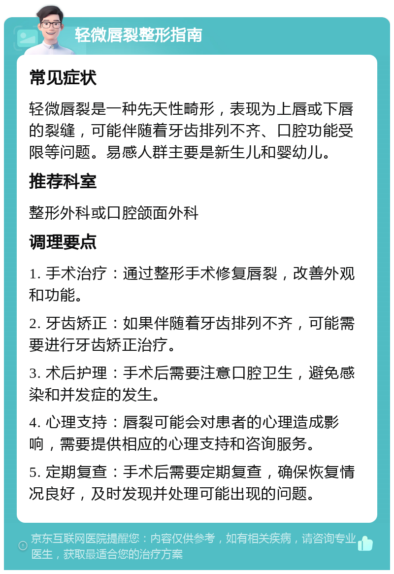 轻微唇裂整形指南 常见症状 轻微唇裂是一种先天性畸形，表现为上唇或下唇的裂缝，可能伴随着牙齿排列不齐、口腔功能受限等问题。易感人群主要是新生儿和婴幼儿。 推荐科室 整形外科或口腔颌面外科 调理要点 1. 手术治疗：通过整形手术修复唇裂，改善外观和功能。 2. 牙齿矫正：如果伴随着牙齿排列不齐，可能需要进行牙齿矫正治疗。 3. 术后护理：手术后需要注意口腔卫生，避免感染和并发症的发生。 4. 心理支持：唇裂可能会对患者的心理造成影响，需要提供相应的心理支持和咨询服务。 5. 定期复查：手术后需要定期复查，确保恢复情况良好，及时发现并处理可能出现的问题。