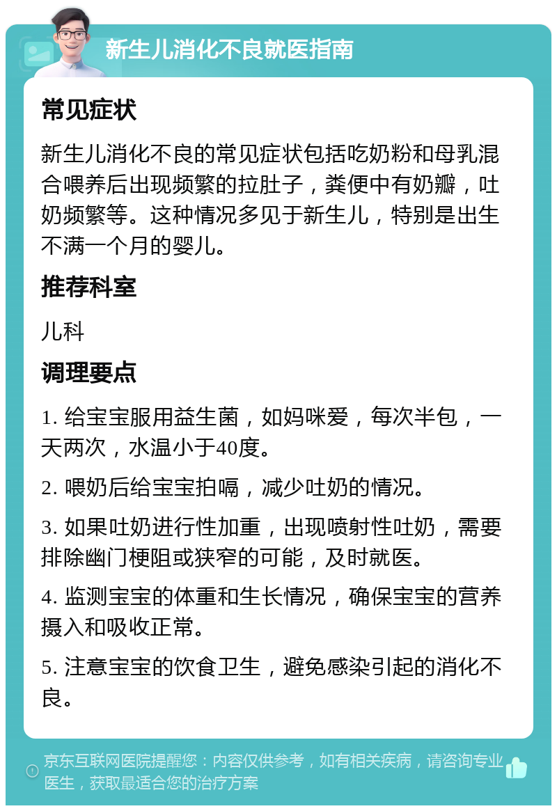 新生儿消化不良就医指南 常见症状 新生儿消化不良的常见症状包括吃奶粉和母乳混合喂养后出现频繁的拉肚子，粪便中有奶瓣，吐奶频繁等。这种情况多见于新生儿，特别是出生不满一个月的婴儿。 推荐科室 儿科 调理要点 1. 给宝宝服用益生菌，如妈咪爱，每次半包，一天两次，水温小于40度。 2. 喂奶后给宝宝拍嗝，减少吐奶的情况。 3. 如果吐奶进行性加重，出现喷射性吐奶，需要排除幽门梗阻或狭窄的可能，及时就医。 4. 监测宝宝的体重和生长情况，确保宝宝的营养摄入和吸收正常。 5. 注意宝宝的饮食卫生，避免感染引起的消化不良。