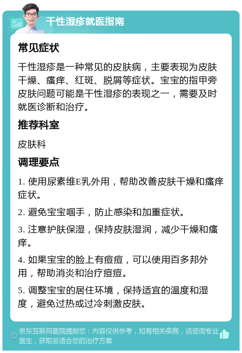 干性湿疹就医指南 常见症状 干性湿疹是一种常见的皮肤病，主要表现为皮肤干燥、瘙痒、红斑、脱屑等症状。宝宝的指甲旁皮肤问题可能是干性湿疹的表现之一，需要及时就医诊断和治疗。 推荐科室 皮肤科 调理要点 1. 使用尿素维E乳外用，帮助改善皮肤干燥和瘙痒症状。 2. 避免宝宝啯手，防止感染和加重症状。 3. 注意护肤保湿，保持皮肤湿润，减少干燥和瘙痒。 4. 如果宝宝的脸上有痘痘，可以使用百多邦外用，帮助消炎和治疗痘痘。 5. 调整宝宝的居住环境，保持适宜的温度和湿度，避免过热或过冷刺激皮肤。