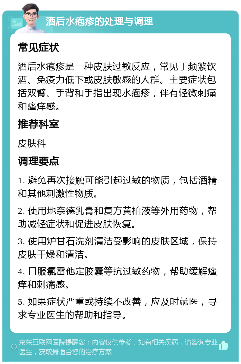 酒后水疱疹的处理与调理 常见症状 酒后水疱疹是一种皮肤过敏反应，常见于频繁饮酒、免疫力低下或皮肤敏感的人群。主要症状包括双臂、手背和手指出现水疱疹，伴有轻微刺痛和瘙痒感。 推荐科室 皮肤科 调理要点 1. 避免再次接触可能引起过敏的物质，包括酒精和其他刺激性物质。 2. 使用地奈德乳膏和复方黄柏液等外用药物，帮助减轻症状和促进皮肤恢复。 3. 使用炉甘石洗剂清洁受影响的皮肤区域，保持皮肤干燥和清洁。 4. 口服氯雷他定胶囊等抗过敏药物，帮助缓解瘙痒和刺痛感。 5. 如果症状严重或持续不改善，应及时就医，寻求专业医生的帮助和指导。