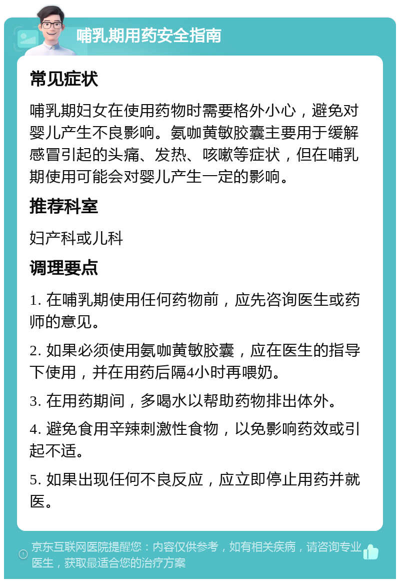 哺乳期用药安全指南 常见症状 哺乳期妇女在使用药物时需要格外小心，避免对婴儿产生不良影响。氨咖黄敏胶囊主要用于缓解感冒引起的头痛、发热、咳嗽等症状，但在哺乳期使用可能会对婴儿产生一定的影响。 推荐科室 妇产科或儿科 调理要点 1. 在哺乳期使用任何药物前，应先咨询医生或药师的意见。 2. 如果必须使用氨咖黄敏胶囊，应在医生的指导下使用，并在用药后隔4小时再喂奶。 3. 在用药期间，多喝水以帮助药物排出体外。 4. 避免食用辛辣刺激性食物，以免影响药效或引起不适。 5. 如果出现任何不良反应，应立即停止用药并就医。