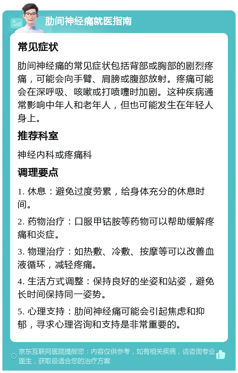 肋间神经痛就医指南 常见症状 肋间神经痛的常见症状包括背部或胸部的剧烈疼痛，可能会向手臂、肩膀或腹部放射。疼痛可能会在深呼吸、咳嗽或打喷嚏时加剧。这种疾病通常影响中年人和老年人，但也可能发生在年轻人身上。 推荐科室 神经内科或疼痛科 调理要点 1. 休息：避免过度劳累，给身体充分的休息时间。 2. 药物治疗：口服甲钴胺等药物可以帮助缓解疼痛和炎症。 3. 物理治疗：如热敷、冷敷、按摩等可以改善血液循环，减轻疼痛。 4. 生活方式调整：保持良好的坐姿和站姿，避免长时间保持同一姿势。 5. 心理支持：肋间神经痛可能会引起焦虑和抑郁，寻求心理咨询和支持是非常重要的。