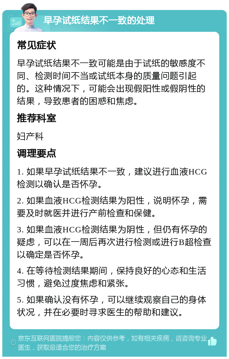 早孕试纸结果不一致的处理 常见症状 早孕试纸结果不一致可能是由于试纸的敏感度不同、检测时间不当或试纸本身的质量问题引起的。这种情况下，可能会出现假阳性或假阴性的结果，导致患者的困惑和焦虑。 推荐科室 妇产科 调理要点 1. 如果早孕试纸结果不一致，建议进行血液HCG检测以确认是否怀孕。 2. 如果血液HCG检测结果为阳性，说明怀孕，需要及时就医并进行产前检查和保健。 3. 如果血液HCG检测结果为阴性，但仍有怀孕的疑虑，可以在一周后再次进行检测或进行B超检查以确定是否怀孕。 4. 在等待检测结果期间，保持良好的心态和生活习惯，避免过度焦虑和紧张。 5. 如果确认没有怀孕，可以继续观察自己的身体状况，并在必要时寻求医生的帮助和建议。