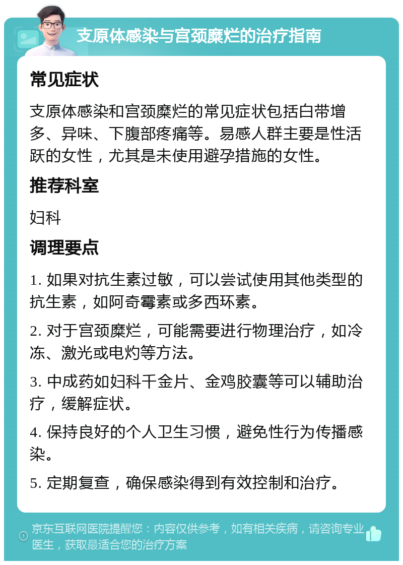 支原体感染与宫颈糜烂的治疗指南 常见症状 支原体感染和宫颈糜烂的常见症状包括白带增多、异味、下腹部疼痛等。易感人群主要是性活跃的女性，尤其是未使用避孕措施的女性。 推荐科室 妇科 调理要点 1. 如果对抗生素过敏，可以尝试使用其他类型的抗生素，如阿奇霉素或多西环素。 2. 对于宫颈糜烂，可能需要进行物理治疗，如冷冻、激光或电灼等方法。 3. 中成药如妇科千金片、金鸡胶囊等可以辅助治疗，缓解症状。 4. 保持良好的个人卫生习惯，避免性行为传播感染。 5. 定期复查，确保感染得到有效控制和治疗。