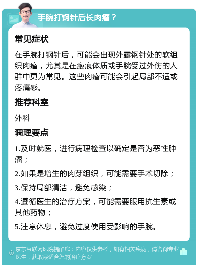 手腕打钢针后长肉瘤？ 常见症状 在手腕打钢针后，可能会出现外露钢针处的软组织肉瘤，尤其是在瘢痕体质或手腕受过外伤的人群中更为常见。这些肉瘤可能会引起局部不适或疼痛感。 推荐科室 外科 调理要点 1.及时就医，进行病理检查以确定是否为恶性肿瘤； 2.如果是增生的肉芽组织，可能需要手术切除； 3.保持局部清洁，避免感染； 4.遵循医生的治疗方案，可能需要服用抗生素或其他药物； 5.注意休息，避免过度使用受影响的手腕。