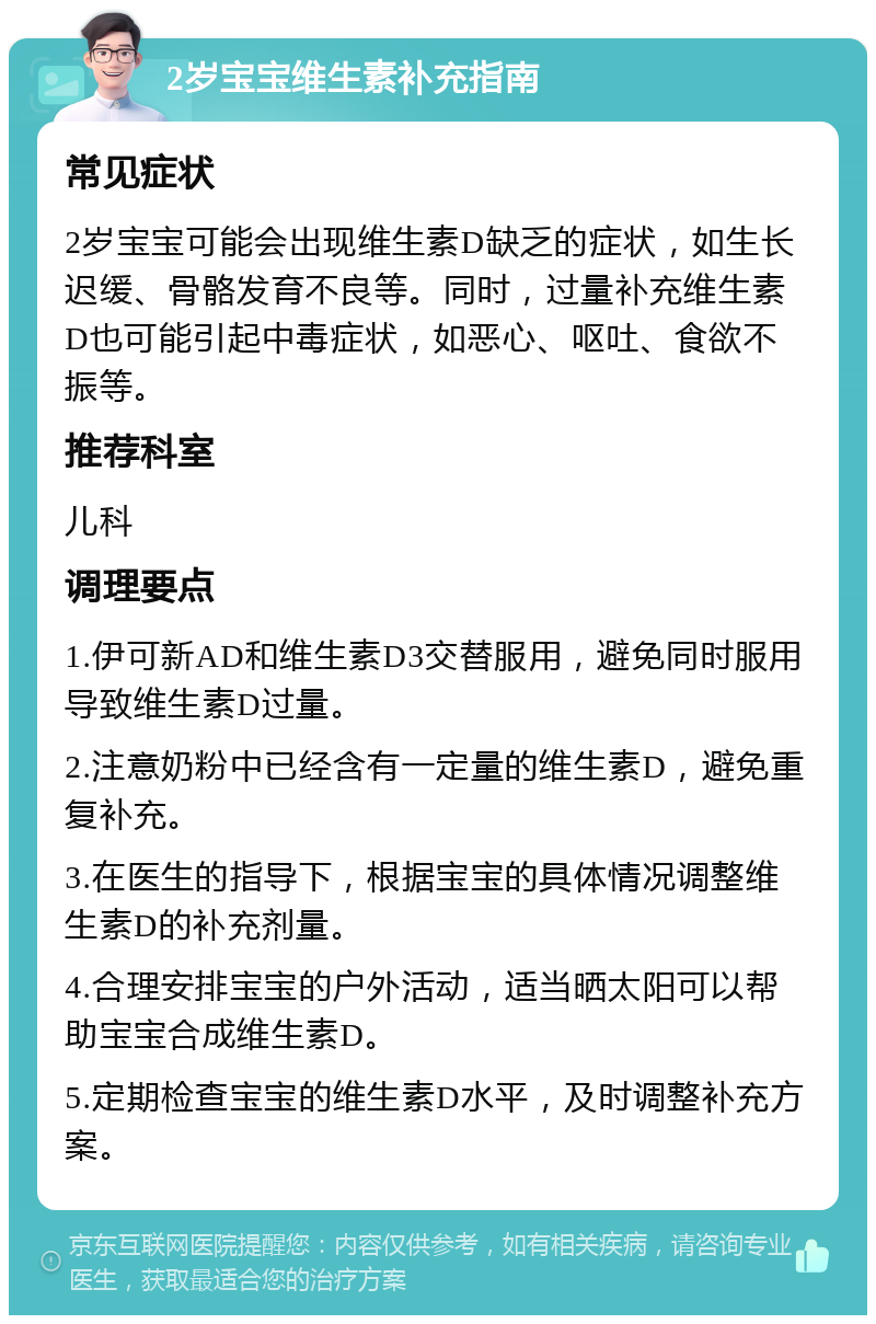 2岁宝宝维生素补充指南 常见症状 2岁宝宝可能会出现维生素D缺乏的症状，如生长迟缓、骨骼发育不良等。同时，过量补充维生素D也可能引起中毒症状，如恶心、呕吐、食欲不振等。 推荐科室 儿科 调理要点 1.伊可新AD和维生素D3交替服用，避免同时服用导致维生素D过量。 2.注意奶粉中已经含有一定量的维生素D，避免重复补充。 3.在医生的指导下，根据宝宝的具体情况调整维生素D的补充剂量。 4.合理安排宝宝的户外活动，适当晒太阳可以帮助宝宝合成维生素D。 5.定期检查宝宝的维生素D水平，及时调整补充方案。