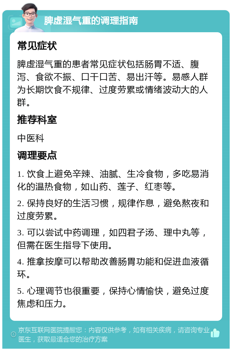 脾虚湿气重的调理指南 常见症状 脾虚湿气重的患者常见症状包括肠胃不适、腹泻、食欲不振、口干口苦、易出汗等。易感人群为长期饮食不规律、过度劳累或情绪波动大的人群。 推荐科室 中医科 调理要点 1. 饮食上避免辛辣、油腻、生冷食物，多吃易消化的温热食物，如山药、莲子、红枣等。 2. 保持良好的生活习惯，规律作息，避免熬夜和过度劳累。 3. 可以尝试中药调理，如四君子汤、理中丸等，但需在医生指导下使用。 4. 推拿按摩可以帮助改善肠胃功能和促进血液循环。 5. 心理调节也很重要，保持心情愉快，避免过度焦虑和压力。