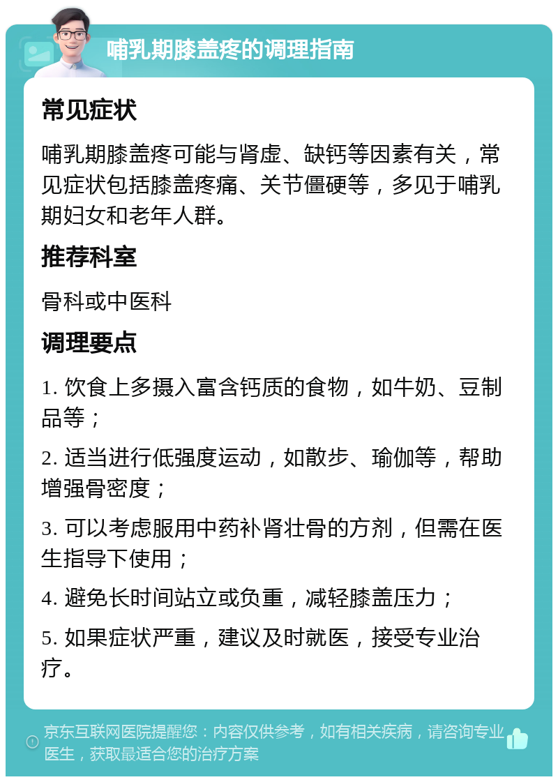 哺乳期膝盖疼的调理指南 常见症状 哺乳期膝盖疼可能与肾虚、缺钙等因素有关，常见症状包括膝盖疼痛、关节僵硬等，多见于哺乳期妇女和老年人群。 推荐科室 骨科或中医科 调理要点 1. 饮食上多摄入富含钙质的食物，如牛奶、豆制品等； 2. 适当进行低强度运动，如散步、瑜伽等，帮助增强骨密度； 3. 可以考虑服用中药补肾壮骨的方剂，但需在医生指导下使用； 4. 避免长时间站立或负重，减轻膝盖压力； 5. 如果症状严重，建议及时就医，接受专业治疗。