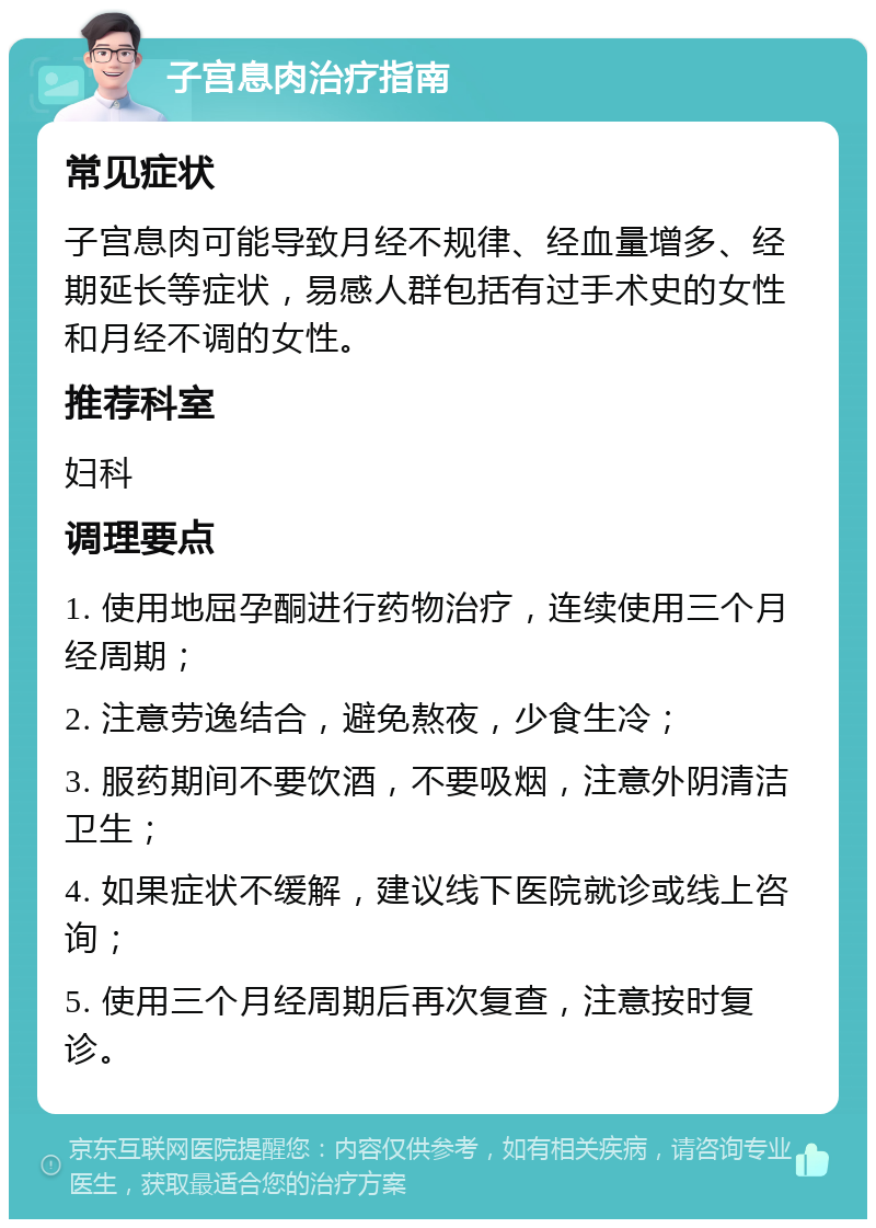 子宫息肉治疗指南 常见症状 子宫息肉可能导致月经不规律、经血量增多、经期延长等症状，易感人群包括有过手术史的女性和月经不调的女性。 推荐科室 妇科 调理要点 1. 使用地屈孕酮进行药物治疗，连续使用三个月经周期； 2. 注意劳逸结合，避免熬夜，少食生冷； 3. 服药期间不要饮酒，不要吸烟，注意外阴清洁卫生； 4. 如果症状不缓解，建议线下医院就诊或线上咨询； 5. 使用三个月经周期后再次复查，注意按时复诊。