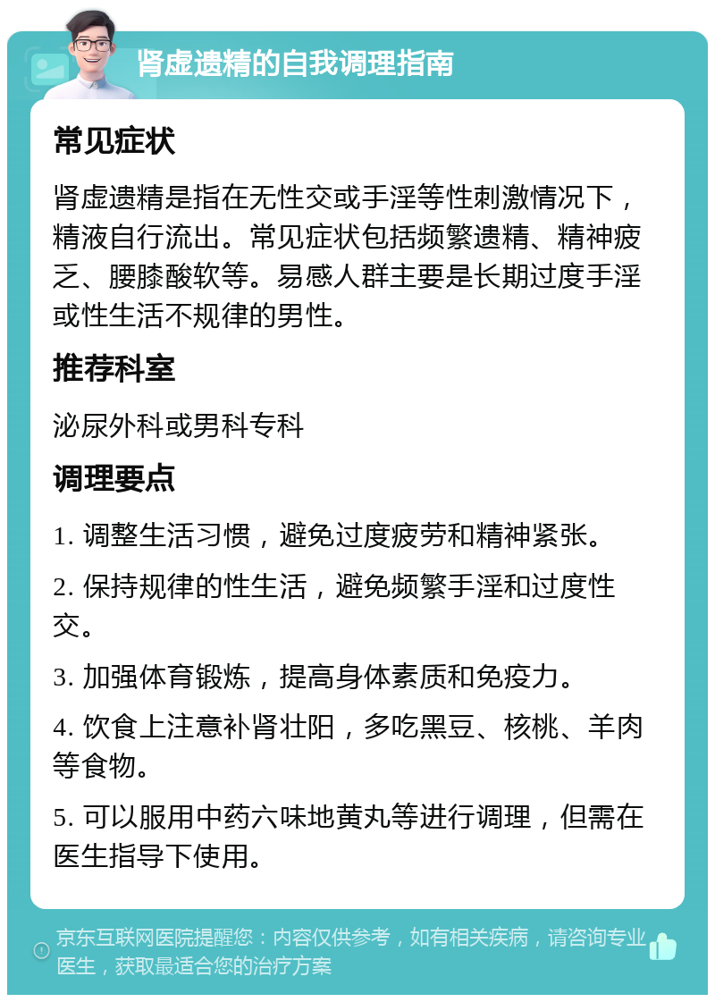 肾虚遗精的自我调理指南 常见症状 肾虚遗精是指在无性交或手淫等性刺激情况下，精液自行流出。常见症状包括频繁遗精、精神疲乏、腰膝酸软等。易感人群主要是长期过度手淫或性生活不规律的男性。 推荐科室 泌尿外科或男科专科 调理要点 1. 调整生活习惯，避免过度疲劳和精神紧张。 2. 保持规律的性生活，避免频繁手淫和过度性交。 3. 加强体育锻炼，提高身体素质和免疫力。 4. 饮食上注意补肾壮阳，多吃黑豆、核桃、羊肉等食物。 5. 可以服用中药六味地黄丸等进行调理，但需在医生指导下使用。