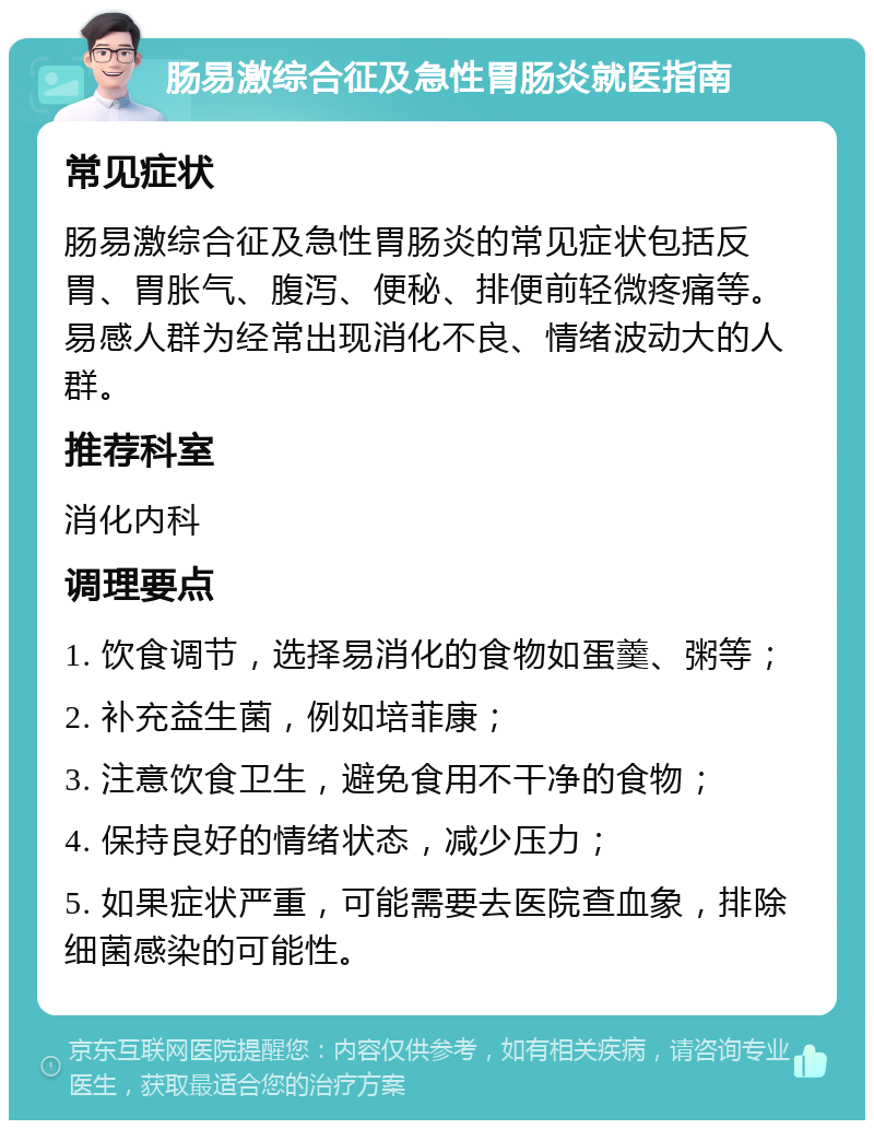 肠易激综合征及急性胃肠炎就医指南 常见症状 肠易激综合征及急性胃肠炎的常见症状包括反胃、胃胀气、腹泻、便秘、排便前轻微疼痛等。易感人群为经常出现消化不良、情绪波动大的人群。 推荐科室 消化内科 调理要点 1. 饮食调节，选择易消化的食物如蛋羹、粥等； 2. 补充益生菌，例如培菲康； 3. 注意饮食卫生，避免食用不干净的食物； 4. 保持良好的情绪状态，减少压力； 5. 如果症状严重，可能需要去医院查血象，排除细菌感染的可能性。