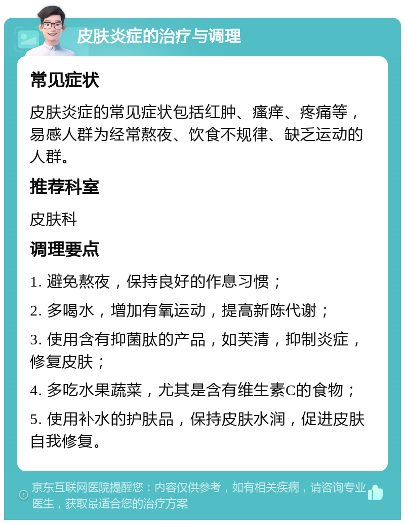 皮肤炎症的治疗与调理 常见症状 皮肤炎症的常见症状包括红肿、瘙痒、疼痛等，易感人群为经常熬夜、饮食不规律、缺乏运动的人群。 推荐科室 皮肤科 调理要点 1. 避免熬夜，保持良好的作息习惯； 2. 多喝水，增加有氧运动，提高新陈代谢； 3. 使用含有抑菌肽的产品，如芙清，抑制炎症，修复皮肤； 4. 多吃水果蔬菜，尤其是含有维生素C的食物； 5. 使用补水的护肤品，保持皮肤水润，促进皮肤自我修复。