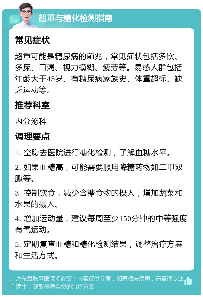 超重与糖化检测指南 常见症状 超重可能是糖尿病的前兆，常见症状包括多饮、多尿、口渴、视力模糊、疲劳等。易感人群包括年龄大于45岁、有糖尿病家族史、体重超标、缺乏运动等。 推荐科室 内分泌科 调理要点 1. 空腹去医院进行糖化检测，了解血糖水平。 2. 如果血糖高，可能需要服用降糖药物如二甲双胍等。 3. 控制饮食，减少含糖食物的摄入，增加蔬菜和水果的摄入。 4. 增加运动量，建议每周至少150分钟的中等强度有氧运动。 5. 定期复查血糖和糖化检测结果，调整治疗方案和生活方式。