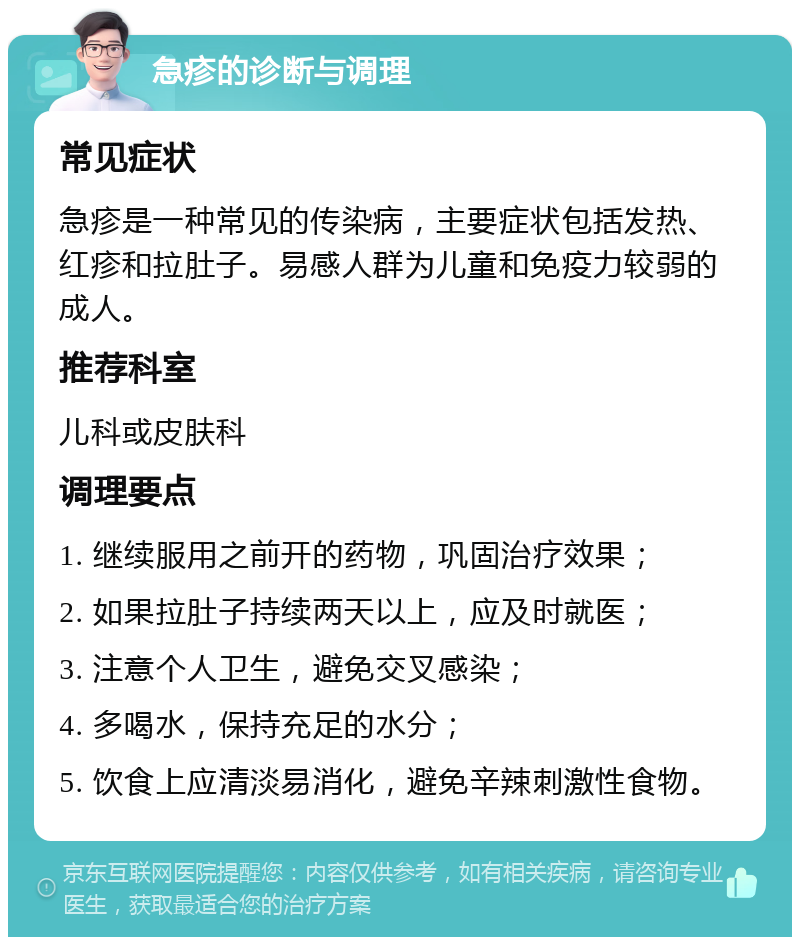 急疹的诊断与调理 常见症状 急疹是一种常见的传染病，主要症状包括发热、红疹和拉肚子。易感人群为儿童和免疫力较弱的成人。 推荐科室 儿科或皮肤科 调理要点 1. 继续服用之前开的药物，巩固治疗效果； 2. 如果拉肚子持续两天以上，应及时就医； 3. 注意个人卫生，避免交叉感染； 4. 多喝水，保持充足的水分； 5. 饮食上应清淡易消化，避免辛辣刺激性食物。