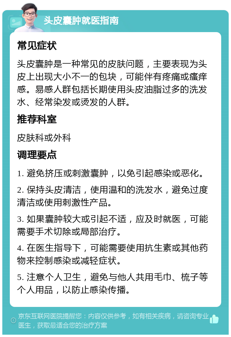 头皮囊肿就医指南 常见症状 头皮囊肿是一种常见的皮肤问题，主要表现为头皮上出现大小不一的包块，可能伴有疼痛或瘙痒感。易感人群包括长期使用头皮油脂过多的洗发水、经常染发或烫发的人群。 推荐科室 皮肤科或外科 调理要点 1. 避免挤压或刺激囊肿，以免引起感染或恶化。 2. 保持头皮清洁，使用温和的洗发水，避免过度清洁或使用刺激性产品。 3. 如果囊肿较大或引起不适，应及时就医，可能需要手术切除或局部治疗。 4. 在医生指导下，可能需要使用抗生素或其他药物来控制感染或减轻症状。 5. 注意个人卫生，避免与他人共用毛巾、梳子等个人用品，以防止感染传播。