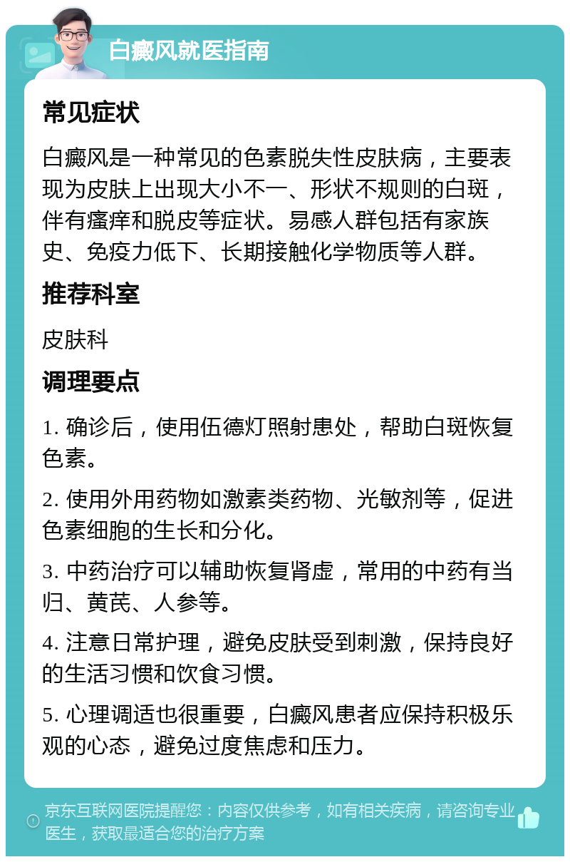 白癜风就医指南 常见症状 白癜风是一种常见的色素脱失性皮肤病，主要表现为皮肤上出现大小不一、形状不规则的白斑，伴有瘙痒和脱皮等症状。易感人群包括有家族史、免疫力低下、长期接触化学物质等人群。 推荐科室 皮肤科 调理要点 1. 确诊后，使用伍德灯照射患处，帮助白斑恢复色素。 2. 使用外用药物如激素类药物、光敏剂等，促进色素细胞的生长和分化。 3. 中药治疗可以辅助恢复肾虚，常用的中药有当归、黄芪、人参等。 4. 注意日常护理，避免皮肤受到刺激，保持良好的生活习惯和饮食习惯。 5. 心理调适也很重要，白癜风患者应保持积极乐观的心态，避免过度焦虑和压力。