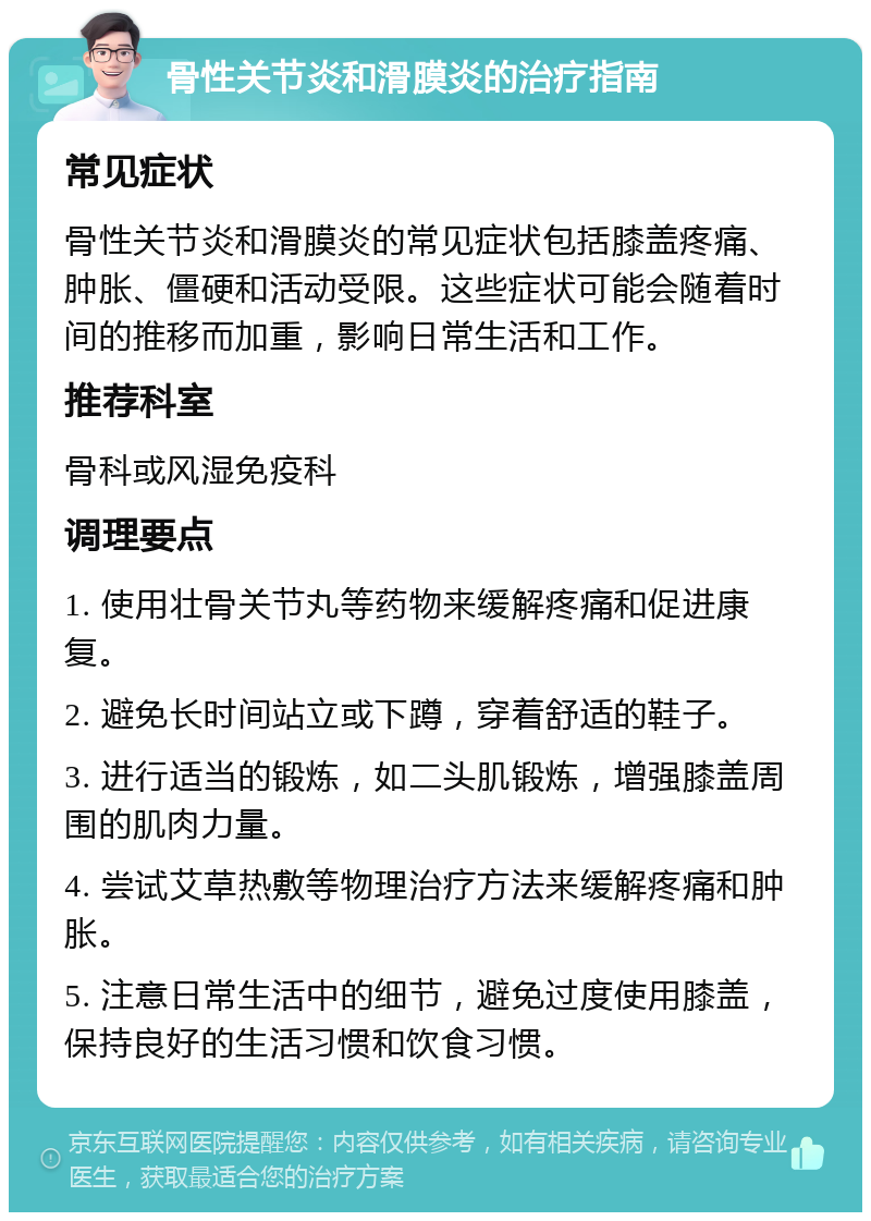 骨性关节炎和滑膜炎的治疗指南 常见症状 骨性关节炎和滑膜炎的常见症状包括膝盖疼痛、肿胀、僵硬和活动受限。这些症状可能会随着时间的推移而加重，影响日常生活和工作。 推荐科室 骨科或风湿免疫科 调理要点 1. 使用壮骨关节丸等药物来缓解疼痛和促进康复。 2. 避免长时间站立或下蹲，穿着舒适的鞋子。 3. 进行适当的锻炼，如二头肌锻炼，增强膝盖周围的肌肉力量。 4. 尝试艾草热敷等物理治疗方法来缓解疼痛和肿胀。 5. 注意日常生活中的细节，避免过度使用膝盖，保持良好的生活习惯和饮食习惯。