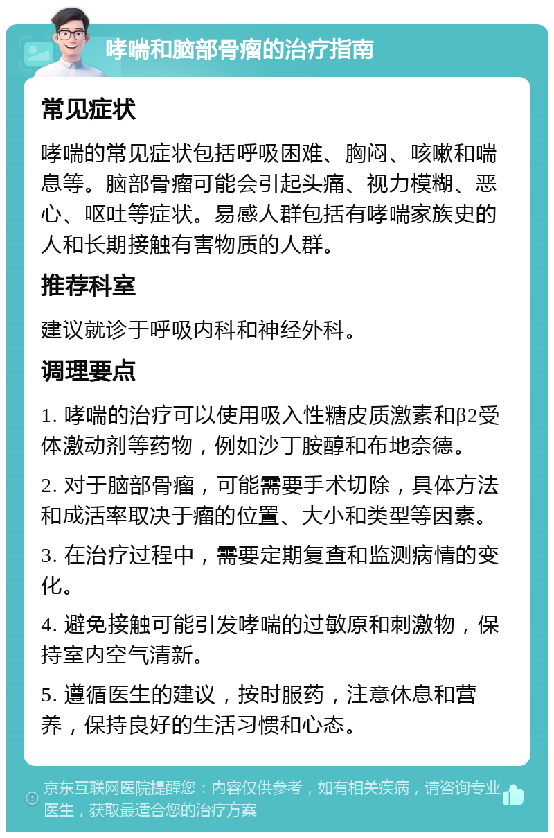 哮喘和脑部骨瘤的治疗指南 常见症状 哮喘的常见症状包括呼吸困难、胸闷、咳嗽和喘息等。脑部骨瘤可能会引起头痛、视力模糊、恶心、呕吐等症状。易感人群包括有哮喘家族史的人和长期接触有害物质的人群。 推荐科室 建议就诊于呼吸内科和神经外科。 调理要点 1. 哮喘的治疗可以使用吸入性糖皮质激素和β2受体激动剂等药物，例如沙丁胺醇和布地奈德。 2. 对于脑部骨瘤，可能需要手术切除，具体方法和成活率取决于瘤的位置、大小和类型等因素。 3. 在治疗过程中，需要定期复查和监测病情的变化。 4. 避免接触可能引发哮喘的过敏原和刺激物，保持室内空气清新。 5. 遵循医生的建议，按时服药，注意休息和营养，保持良好的生活习惯和心态。