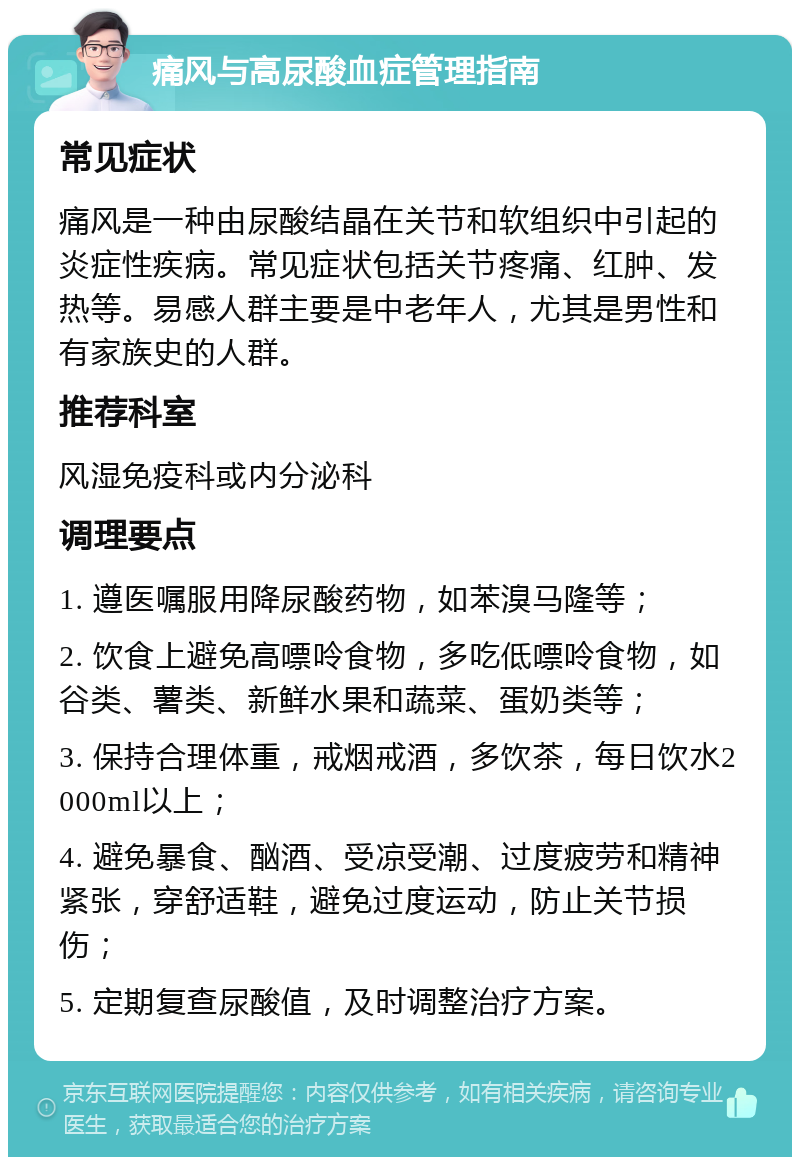 痛风与高尿酸血症管理指南 常见症状 痛风是一种由尿酸结晶在关节和软组织中引起的炎症性疾病。常见症状包括关节疼痛、红肿、发热等。易感人群主要是中老年人，尤其是男性和有家族史的人群。 推荐科室 风湿免疫科或内分泌科 调理要点 1. 遵医嘱服用降尿酸药物，如苯溴马隆等； 2. 饮食上避免高嘌呤食物，多吃低嘌呤食物，如谷类、薯类、新鲜水果和蔬菜、蛋奶类等； 3. 保持合理体重，戒烟戒酒，多饮茶，每日饮水2000ml以上； 4. 避免暴食、酗酒、受凉受潮、过度疲劳和精神紧张，穿舒适鞋，避免过度运动，防止关节损伤； 5. 定期复查尿酸值，及时调整治疗方案。