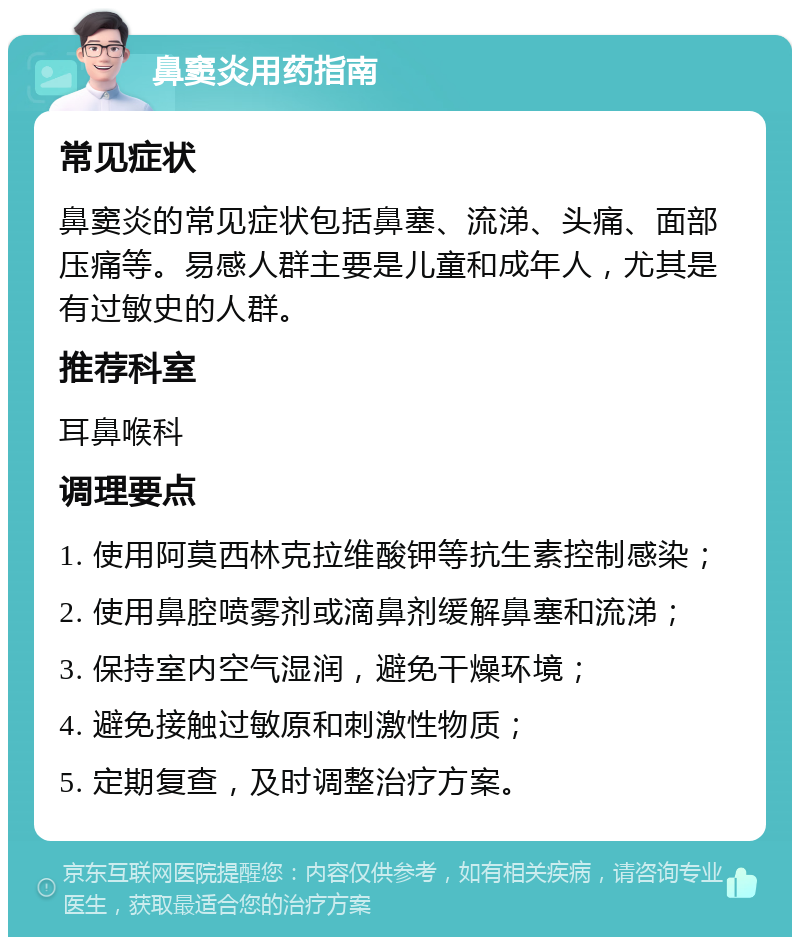 鼻窦炎用药指南 常见症状 鼻窦炎的常见症状包括鼻塞、流涕、头痛、面部压痛等。易感人群主要是儿童和成年人，尤其是有过敏史的人群。 推荐科室 耳鼻喉科 调理要点 1. 使用阿莫西林克拉维酸钾等抗生素控制感染； 2. 使用鼻腔喷雾剂或滴鼻剂缓解鼻塞和流涕； 3. 保持室内空气湿润，避免干燥环境； 4. 避免接触过敏原和刺激性物质； 5. 定期复查，及时调整治疗方案。