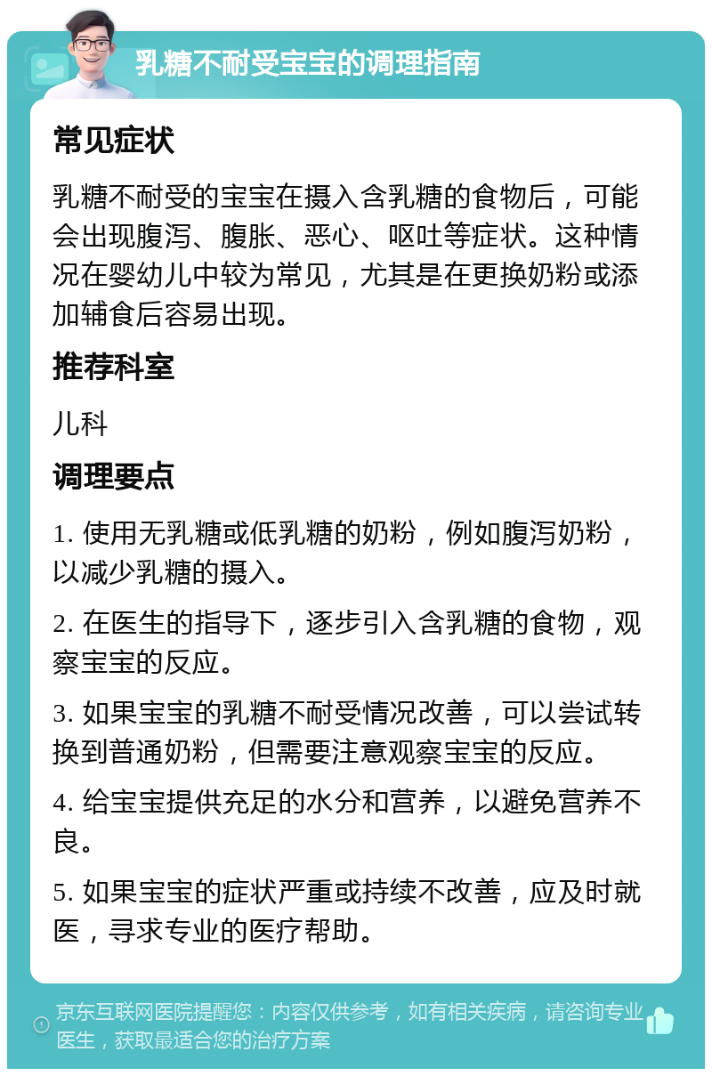 乳糖不耐受宝宝的调理指南 常见症状 乳糖不耐受的宝宝在摄入含乳糖的食物后，可能会出现腹泻、腹胀、恶心、呕吐等症状。这种情况在婴幼儿中较为常见，尤其是在更换奶粉或添加辅食后容易出现。 推荐科室 儿科 调理要点 1. 使用无乳糖或低乳糖的奶粉，例如腹泻奶粉，以减少乳糖的摄入。 2. 在医生的指导下，逐步引入含乳糖的食物，观察宝宝的反应。 3. 如果宝宝的乳糖不耐受情况改善，可以尝试转换到普通奶粉，但需要注意观察宝宝的反应。 4. 给宝宝提供充足的水分和营养，以避免营养不良。 5. 如果宝宝的症状严重或持续不改善，应及时就医，寻求专业的医疗帮助。