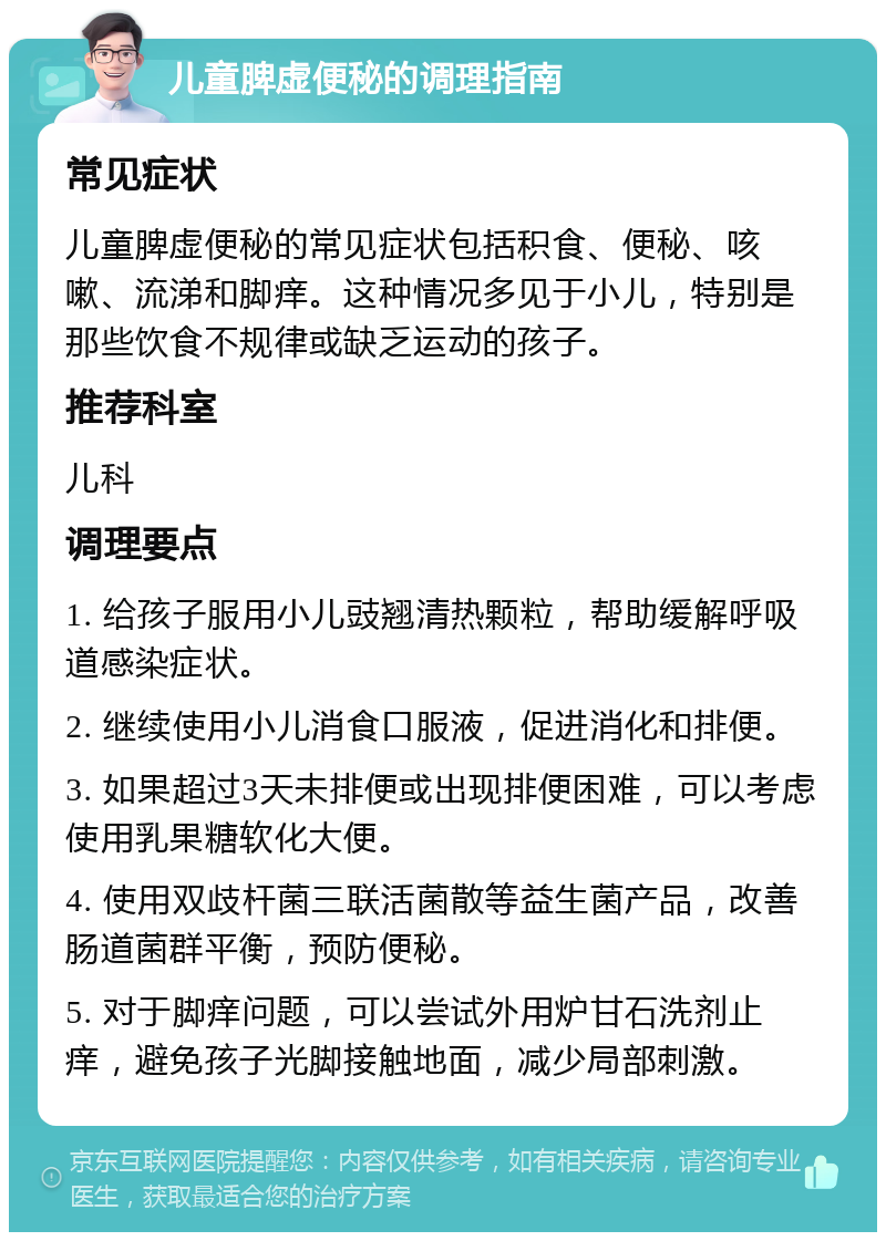 儿童脾虚便秘的调理指南 常见症状 儿童脾虚便秘的常见症状包括积食、便秘、咳嗽、流涕和脚痒。这种情况多见于小儿，特别是那些饮食不规律或缺乏运动的孩子。 推荐科室 儿科 调理要点 1. 给孩子服用小儿豉翘清热颗粒，帮助缓解呼吸道感染症状。 2. 继续使用小儿消食口服液，促进消化和排便。 3. 如果超过3天未排便或出现排便困难，可以考虑使用乳果糖软化大便。 4. 使用双歧杆菌三联活菌散等益生菌产品，改善肠道菌群平衡，预防便秘。 5. 对于脚痒问题，可以尝试外用炉甘石洗剂止痒，避免孩子光脚接触地面，减少局部刺激。