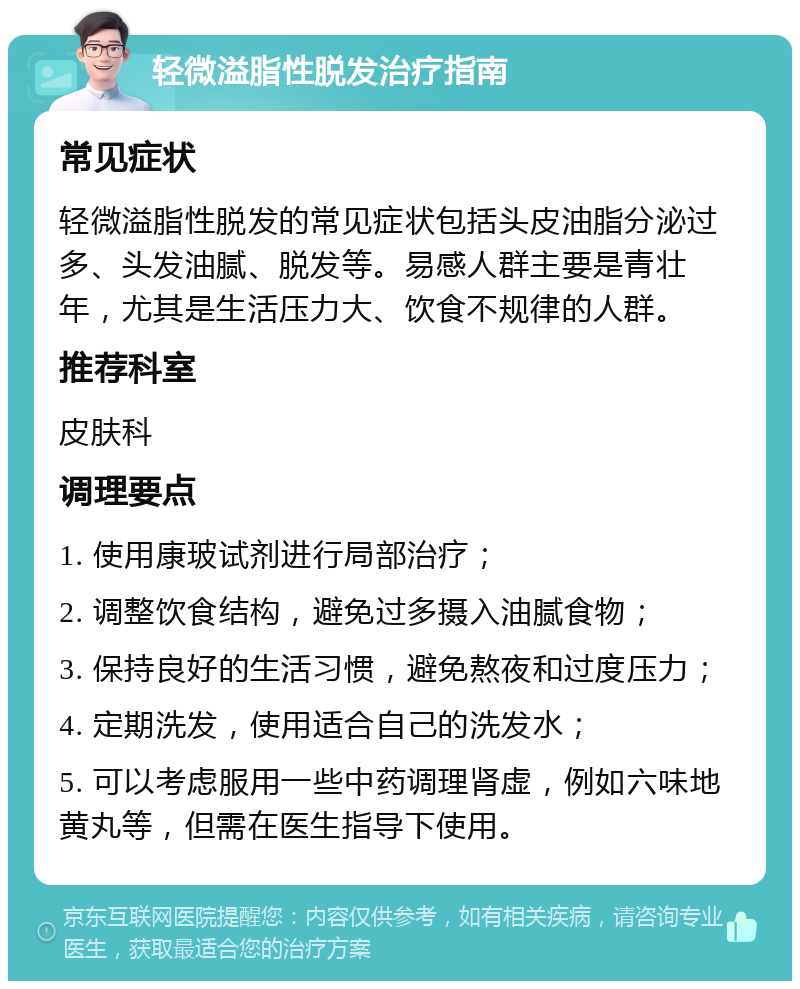 轻微溢脂性脱发治疗指南 常见症状 轻微溢脂性脱发的常见症状包括头皮油脂分泌过多、头发油腻、脱发等。易感人群主要是青壮年，尤其是生活压力大、饮食不规律的人群。 推荐科室 皮肤科 调理要点 1. 使用康玻试剂进行局部治疗； 2. 调整饮食结构，避免过多摄入油腻食物； 3. 保持良好的生活习惯，避免熬夜和过度压力； 4. 定期洗发，使用适合自己的洗发水； 5. 可以考虑服用一些中药调理肾虚，例如六味地黄丸等，但需在医生指导下使用。