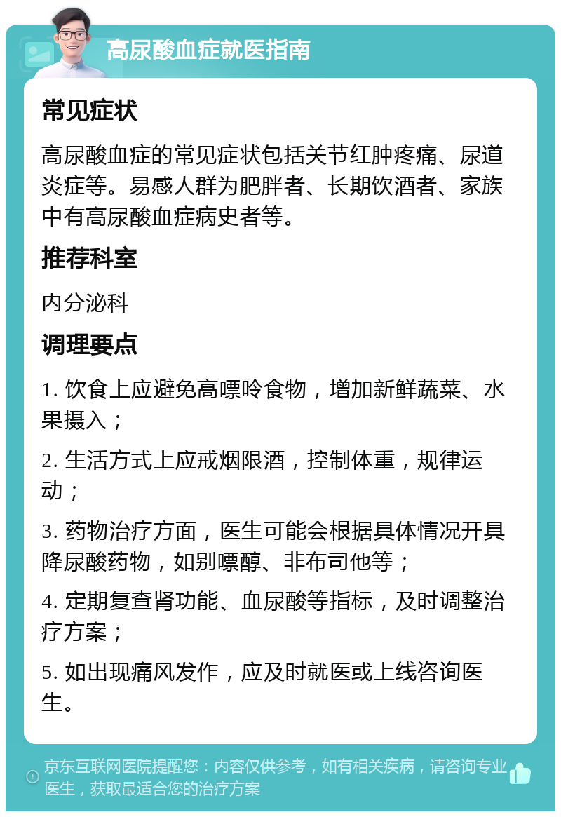 高尿酸血症就医指南 常见症状 高尿酸血症的常见症状包括关节红肿疼痛、尿道炎症等。易感人群为肥胖者、长期饮酒者、家族中有高尿酸血症病史者等。 推荐科室 内分泌科 调理要点 1. 饮食上应避免高嘌呤食物，增加新鲜蔬菜、水果摄入； 2. 生活方式上应戒烟限酒，控制体重，规律运动； 3. 药物治疗方面，医生可能会根据具体情况开具降尿酸药物，如别嘌醇、非布司他等； 4. 定期复查肾功能、血尿酸等指标，及时调整治疗方案； 5. 如出现痛风发作，应及时就医或上线咨询医生。