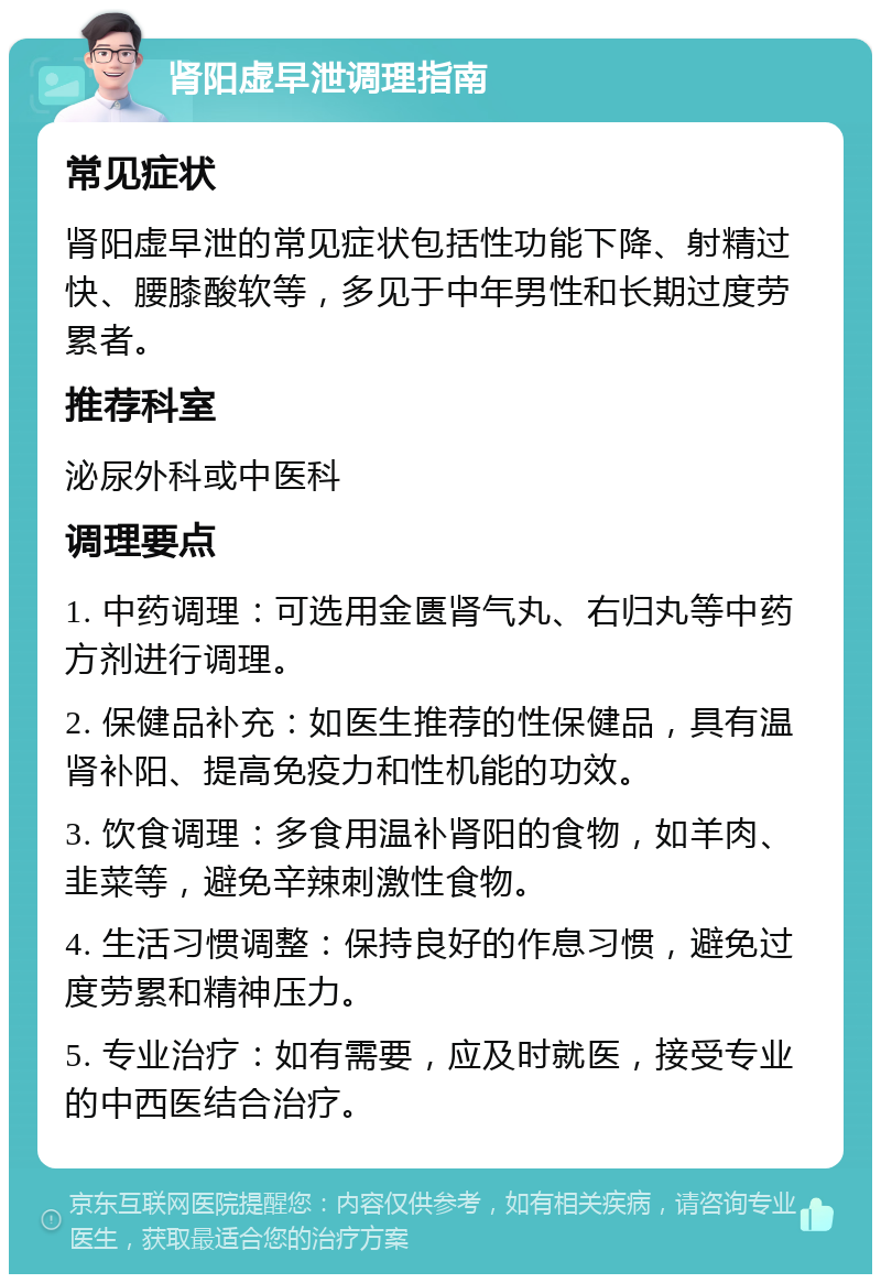 肾阳虚早泄调理指南 常见症状 肾阳虚早泄的常见症状包括性功能下降、射精过快、腰膝酸软等，多见于中年男性和长期过度劳累者。 推荐科室 泌尿外科或中医科 调理要点 1. 中药调理：可选用金匮肾气丸、右归丸等中药方剂进行调理。 2. 保健品补充：如医生推荐的性保健品，具有温肾补阳、提高免疫力和性机能的功效。 3. 饮食调理：多食用温补肾阳的食物，如羊肉、韭菜等，避免辛辣刺激性食物。 4. 生活习惯调整：保持良好的作息习惯，避免过度劳累和精神压力。 5. 专业治疗：如有需要，应及时就医，接受专业的中西医结合治疗。