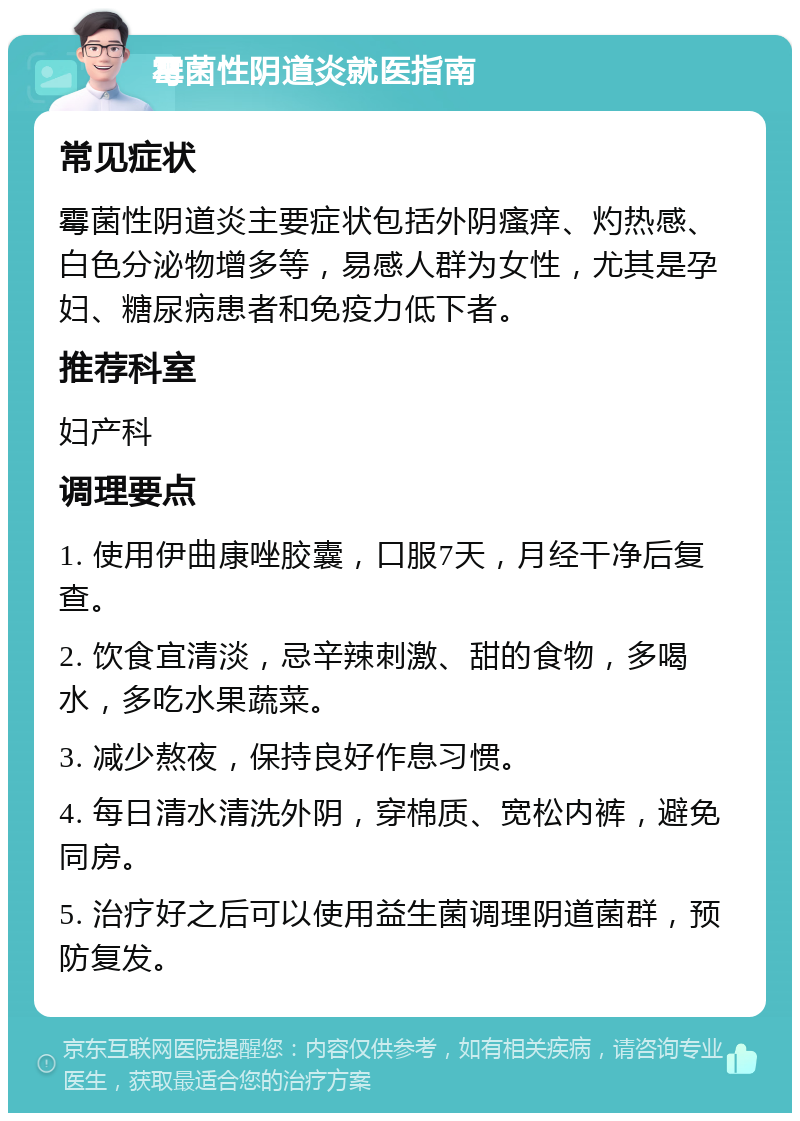 霉菌性阴道炎就医指南 常见症状 霉菌性阴道炎主要症状包括外阴瘙痒、灼热感、白色分泌物增多等，易感人群为女性，尤其是孕妇、糖尿病患者和免疫力低下者。 推荐科室 妇产科 调理要点 1. 使用伊曲康唑胶囊，口服7天，月经干净后复查。 2. 饮食宜清淡，忌辛辣刺激、甜的食物，多喝水，多吃水果蔬菜。 3. 减少熬夜，保持良好作息习惯。 4. 每日清水清洗外阴，穿棉质、宽松内裤，避免同房。 5. 治疗好之后可以使用益生菌调理阴道菌群，预防复发。