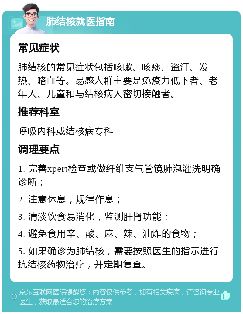 肺结核就医指南 常见症状 肺结核的常见症状包括咳嗽、咳痰、盗汗、发热、咯血等。易感人群主要是免疫力低下者、老年人、儿童和与结核病人密切接触者。 推荐科室 呼吸内科或结核病专科 调理要点 1. 完善xpert检查或做纤维支气管镜肺泡灌洗明确诊断； 2. 注意休息，规律作息； 3. 清淡饮食易消化，监测肝肾功能； 4. 避免食用辛、酸、麻、辣、油炸的食物； 5. 如果确诊为肺结核，需要按照医生的指示进行抗结核药物治疗，并定期复查。