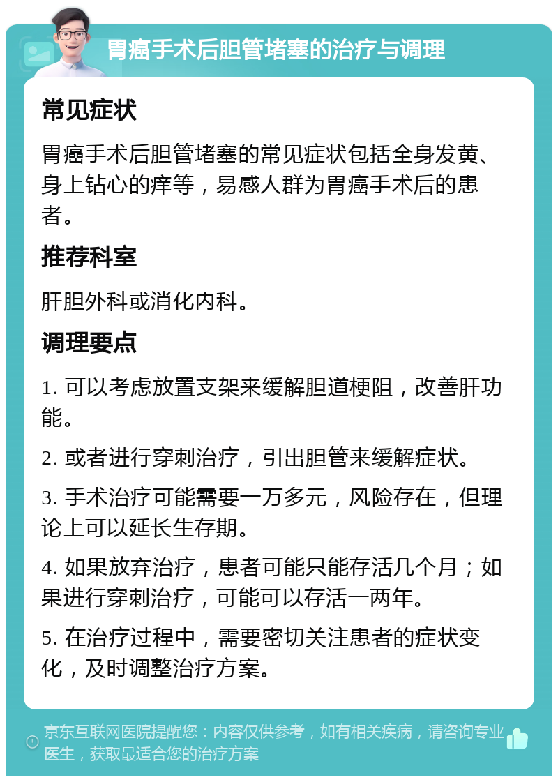 胃癌手术后胆管堵塞的治疗与调理 常见症状 胃癌手术后胆管堵塞的常见症状包括全身发黄、身上钻心的痒等，易感人群为胃癌手术后的患者。 推荐科室 肝胆外科或消化内科。 调理要点 1. 可以考虑放置支架来缓解胆道梗阻，改善肝功能。 2. 或者进行穿刺治疗，引出胆管来缓解症状。 3. 手术治疗可能需要一万多元，风险存在，但理论上可以延长生存期。 4. 如果放弃治疗，患者可能只能存活几个月；如果进行穿刺治疗，可能可以存活一两年。 5. 在治疗过程中，需要密切关注患者的症状变化，及时调整治疗方案。